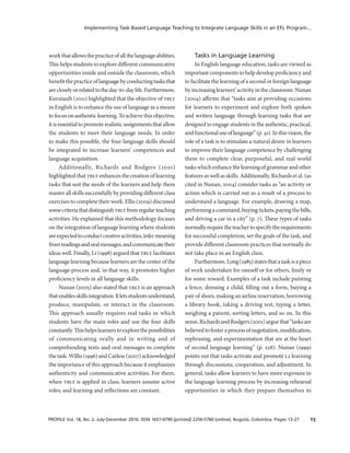 15PROFILE Vol. 18, No. 2, July-December 2016. ISSN 1657-0790 (printed) 2256-5760 (online). Bogotá, Colombia. Pages 13-27
Implementing Task-Based Language Teaching to Integrate Language Skills in an EFL Program...
workthatallowsthepracticeofallthelanguageabilities.
This helps students to explore different communicative
opportunities inside and outside the classroom, which
benefitthepracticeoflanguagebyconductingtasksthat
arecloselyorrelatedtotheday-to-daylife.Furthermore,
Kurniasih (2011) highlighted that the objective of tblt
in English is to enhance the use of language as a means
tofocusonauthenticlearning.Toachievethisobjective,
itisessentialtopromoterealisticassignmentsthatallow
the students to meet their language needs. In order
to make this possible, the four language skills should
be integrated to increase learners’ competences and
language acquisition.
Additionally, Richards and Rodgers (2001)
highlightedthat tblt enhances thecreation oflearning
tasks that suit the needs of the learners and help them
master allskills successfullybyprovidingdifferent class
exercises to complete their work. Ellis (2009) discussed
somecriteriathatdistinguishtbltfromregularteaching
activities. He explained that this methodology focuses
on the integration of language learning where students
areexpectedtoconductcreativeactivities,infermeaning
fromreadingsandoralmessages,andcommunicatetheir
ideas well. Finally, Li (1998) argued that tblt facilitates
language learning because learners are the center of the
language process and, in that way, it promotes higher
proficiency levels in all language skills.
Nunan (2005) also stated that tblt is an approach
thatenablesskillsintegration.Itletsstudentsunderstand,
produce, manipulate, or interact in the classroom.
This approach usually requires real tasks in which
students have the main roles and use the four skills
constantly.Thishelpslearnerstoexplorethepossibilities
of communicating orally and in writing and of
comprehending texts and oral messages to complete
thetask.Willis(1996)andCarless(2007)acknowledged
the importance of this approach because it emphasizes
authenticity and communicative activities. For them,
when tblt is applied in class, learners assume active
roles, and learning and reflections are constant.
Tasks in Language Learning
In English language education, tasks are viewed as
importantcomponentstohelpdevelopproficiencyand
tofacilitate the learning ofasecond orforeignlanguage
byincreasinglearners’activityintheclassroom.Nunan
(2004) affirms that “tasks aim at providing occasions
for learners to experiment and explore both spoken
and written language through learning tasks that are
designed to engage students in the authentic, practical,
andfunctionaluseoflanguage”(p.41).Inthisvision,the
role of a task is to stimulate a natural desire in learners
to improve their language competence by challenging
them to complete clear, purposeful, and real-world
taskswhichenhancethelearningofgrammarandother
features as well as skills. Additionally, Richards et al. (as
cited in Nunan, 2004) consider tasks as “an activity or
action which is carried out as a result of a process to
understand a language. For example, drawing a map,
performingacommand,buyingtickets,payingthebills,
and driving a car in a city” (p. 7). These types of tasks
normallyrequiretheteachertospecifytherequirements
for successful completion, set the goals of the task, and
provide different classroom practices that normally do
not take place in an English class.
Furthermore,Long(1985)statesthatataskisapiece
of work undertaken for oneself or for others, freely or
for some reward. Examples of a task include painting
a fence, dressing a child, filling out a form, buying a
pair of shoes, making an airline reservation, borrowing
a library book, taking a driving test, typing a letter,
weighing a patient, sorting letters, and so on. In this
sense,RichardsandRodgers(2001)arguethat“tasksare
believedtofosteraprocessofnegotiation,modification,
rephrasing, and experimentation that are at the heart
of second language learning” (p. 228). Nunan (1999)
points out that tasks activate and promote l2 learning
through discussions, cooperation, and adjustment. In
general, tasks allow learners to have more exposure in
the language learning process by increasing rehearsal
opportunities in which they prepare themselves to
 