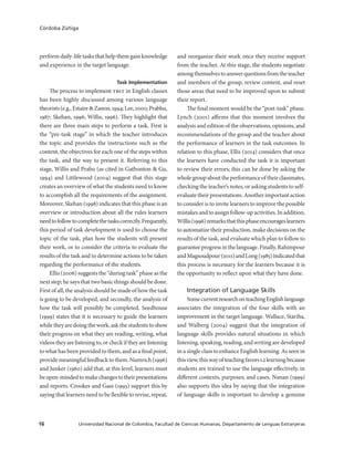 Universidad Nacional de Colombia, Facultad de Ciencias Humanas, Departamento de Lenguas Extranjeras16
Córdoba Zúñiga
perform daily-life tasks that help them gain knowledge
and experience in the target language.
Task Implementation
The process to implement tblt in English classes
has been highly discussed among various language
theorists(e.g.,Estaire&Zanon,1994;Lee,2000;Prabhu,
1987; Skehan, 1996; Willis, 1996). They highlight that
there are three main steps to perform a task. First is
the “pre-task stage” in which the teacher introduces
the topic and provides the instructions such as the
content, the objectives for each one of the steps within
the task, and the way to present it. Referring to this
stage, Willis and Prabu (as cited in Gatbonton & Gu,
1994) and Littlewood (2004) suggest that this stage
creates an overview of what the students need to know
to accomplish all the requirements of the assignment.
Moreover, Skehan (1998) indicates that this phase is an
overview or introduction about all the rules learners
needtofollowtocompletethetaskscorrectly.Frequently,
this period of task development is used to choose the
topic of the task, plan how the students will present
their work, or to consider the criteria to evaluate the
results of the task and to determine actions to be taken
regarding the performance of the students.
Ellis (2006) suggests the “during task” phase as the
next step; he says that two basic things should be done.
First of all, the analysis should be made of how the task
is going to be developed, and secondly, the analysis of
how the task will possibly be completed. Seedhouse
(1999) states that it is necessary to guide the learners
while they are doing the work, ask the students to show
their progress on what they are reading, writing, what
videostheyarelisteningto,orcheckiftheyarelistening
to what has been provided to them, and as a final point,
provide meaningful feedback to them. Numrich (1996)
and Junker (1960) add that, at this level, learners must
beopen-mindedtomakechangestotheirpresentations
and reports. Crookes and Gass (1993) support this by
saying that learners need to be flexible to revise, repeat,
and reorganize their work once they receive support
from the teacher. At this stage, the students negotiate
amongthemselvestoanswerquestionsfromtheteacher
and members of the group, review content, and reset
those areas that need to be improved upon to submit
their report.
The final moment would be the “post-task” phase.
Lynch (2001) affirms that this moment involves the
analysis and edition of the observations, opinions, and
recommendations of the group and the teacher about
the performance of learners in the task outcomes. In
relation to this phase, Ellis (2014) considers that once
the learners have conducted the task it is important
to review their errors; this can be done by asking the
wholegroupabouttheperformanceoftheirclassmates,
checking the teacher’s notes, or asking students to self-
evaluate their presentations. Another important action
to consider is to invite learners to improve the possible
mistakes and to assign follow-up activities. In addition,
Willis(1996)remarksthatthisphaseencourageslearners
to automatize their production, make decisions on the
results of the task, and evaluate which plan to follow to
guaranteeprogressinthelanguage.Finally,Rahimpour
andMagsoudpour(2011)andLong(1985)indicatedthat
this process is necessary for the learners because it is
the opportunity to reflect upon what they have done.
Integration of Language Skills
SomecurrentresearchonteachingEnglishlanguage
associates the integration of the four skills with an
improvement in the target language. Wallace, Stariha,
and Walberg (2004) suggest that the integration of
language skills provides natural situations in which
listening, speaking, reading, and writing are developed
in a single class to enhance English learning. As seen in
thisview,thiswayofteachingfavorsl2learningbecause
students are trained to use the language effectively, in
different contexts, purposes, and cases. Nunan (1999)
also supports this idea by saying that the integration
of language skills is important to develop a genuine
 
