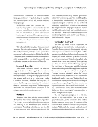 17PROFILE Vol. 18, No. 2, July-December 2016. ISSN 1657-0790 (printed) 2256-5760 (online). Bogotá, Colombia. Pages 13-27
Implementing Task-Based Language Teaching to Integrate Language Skills in an EFL Program...
communicative competence and improve learners’
language proficiency by participating in linguistic
and communicative activities that promote authentic
language usage.
Furthermore, Hinkel (n.d.) points out that
theteachingoflanguageskillscannotbeconductedthroughisolable
and discrete structural elements (Corder, 1971, 1978; Kaplan, 1970;
Stern, 1992). In reality, it is rare for language skills to be used in
isolation; e.g., both speaking and listening comprehension are
neededinaconversationand,insomecontexts,readingorlistening
and making notes is likely to be almost as common as having a
conversation. (p. 8)
This is shared by Ellis (2014) and Dickinson (2010)
who state that integrating language skills facilitates
the development of linguistic (including grammatical
competence) and communicative abilities. Specifically,
tbltoffersEnglishclassesanemphasisontheintegration
of the language skills by providing learners with more
exploration and practice in each one of the skills.
Research Question
Based on the theoretical construct of tblt that
suggests that this methodology is fundamental to
integrate language skills, this study aims at analyzing
the impact of tblt to integrate language skills in the
first semester students in an efl program at a public
Colombian university. Therefore, the study seeks to
answer the following research question: To what extent
does tblt promote the integration of the four language
skills in the first semester students enrolled in an efl
program at a public Colombian university?
Method
I followed a case study research design due to the
characteristicofthecontextandthespecificpopulation.
The process involved planning, observing, acting,
and reflecting on the data from a small number of
participants. According to Baxter and Jack (2008),
“a qualitative case study methodology provides the
tools for researchers to study complex phenomena
within their contexts” (p. 545). This model helped me
to deeply analyze the phenomena that were affecting
English learning in a particular site and try to seek
solutions to the difficulties the students had regarding
the integration of the language skills. Based on Yin’s
(1984)definition,acasestudyisaprocessthatexamines
and describes a particular case thoroughly with the
objective of gathering an in-depth understanding of
the problem under analysis.
Context of the Study
This study was conducted in an efl program that
is part of a public university in the southern region of
Colombia. This institution is the only public university
intheregionanditsstudentscomemainlyfromhard-to-
access towns and villages in the region. Students at this
universityarediverseintermsofage,education,culture,
andsocioeconomicstatus.Theacademicemphasisofthe
universityisonecologyandagronomy.Theeflprogram
has about 500 students distributed among 14 groups.
The curriculum of the program is divided into nine
semesterswhereEnglishandpedagogyaretheemphases.
The semesters are organized in levels according to the
Common European Framework (Council of Europe,
2008).Consequently,thefirstandsecondsemestersare
BasicEnglishiandii,respectively.Thethird,fourth,and
fifth semesters are organized as Intermediate English
i, ii, and iii correspondingly. The sixth, seventh, and
eighth semesters are placed as advanced English i, ii,
and a conversational course, but in the ninth semester
the learners do not study English because they have to
choose their graduation option.
The efl program is composed of 10 full-time
teachers, 21 part-time teachers (I am included in this
group of teachers), and a coordinator. They all have
different academic labors in the development of the
university term and they all work under semester
contract. Additionally, the program has four tenured-
trackprofessorswhohavetoteachvacationcourses.The
 