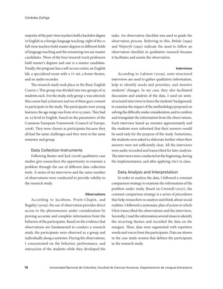 Universidad Nacional de Colombia, Facultad de Ciencias Humanas, Departamento de Lenguas Extranjeras18
Córdoba Zúñiga
majorityofthepart-timeteachersholdabachelordegree
inEnglishasaforeignlanguageteaching,eightofthe10
full-timeteachersholdmasterdegreesindifferentfields
of language teaching and the remaining two are master
candidates. Three of the four tenured-track professors
hold master’s degrees and one is a master candidate.
Finally, the program has a self-access center, an English
lab, a specialized room with a tv set, a home theatre,
and an audio recorder.
The research study took place in the Basic English
Course i. This group was divided into two groups of 25
students each. For the study, only group a was selected;
thiscoursehad25learnersandsixofthemgaveconsent
to participate in the study. The participants were young
learners;theagerangewasfrom16to22years.Theyhad
an a2 level in English, based on the parameters of the
Common European Framework (Council of Europe,
2008). They were chosen as participants because they
all had the same challenges and they were in the same
semester and group.
Data Collection Instruments
Following Baxter and Jack (2008) qualitative case
studies give researchers the opportunity to examine a
problem through the use of different data collection
tools. A series of six interviews and the same number
of observations were conducted to provide validity to
the research study.
Observations
According to Jacobson, Pruitt-Chapin, and
Rugeley (2009), the use of observation provides direct
access to the phenomenon under consideration by
proving accurate and complete information from the
behavioroftheparticipants.Basedontheevidencethat
observations are fundamental to conduct a research
study, the participants were observed as a group and
individuallyalongasemester.Duringtheobservations,
I concentrated on the behavior, performance, and
interaction of the students while they developed the
tasks. An observation checklist was used to guide the
observation process. Referring to this, Belisle (1999)
and Wajnryb (1992) indicate the need to follow an
observation checklist in qualitative research because
it facilitates and assists the observation.
Interviews
According to Laforest (2009), semi-structured
interviews are used to gather qualitative information,
help to identify needs and priorities, and monitor
students’ changes. In my case, they also facilitated
discussion and analysis of the data. I used six semi-
structuredinterviewstolearnthestudents’background,
toexaminetheimpactofthemethodologyproposedon
solvingthedifficultyunderconsideration,andtoconfirm
and triangulate the information from the observations.
Each interview lasted 40 minutes approximately and
the students were informed that their answers would
be used only for the purpose of the study. Sometimes,
the students were asked to elaborate further when their
answers were not sufficiently clear. All the interviews
were audio recorded and transcribed for later analysis.
Theinterviewswereconductedatthebeginning,during
the implementation, and after applying tblt in class.
Data Analysis and Interpretation
In order to analyze the data, I followed a constant
comparison strategy to examine the information of the
problem under study. Based on Creswell (2007), the
constant comparison strategy is a series of procedures
that help researchers to analyze and think about social
realities. I followed a systematic plan of action in which
I first transcribed the observations and the interviews.
Secondly,Ireadtheinformationseveraltimestoidentify
the recurring themes and recorded the data on the
margins. Then, data were segmented with repetitive
wordsandvoicesfromtheparticipants.Dataareshown
in the case study session that defines the participants
in the research study.
 
