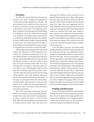 19PROFILE Vol. 18, No. 2, July-December 2016. ISSN 1657-0790 (printed) 2256-5760 (online). Bogotá, Colombia. Pages 13-27
Implementing Task-Based Language Teaching to Integrate Language Skills in an EFL Program...
Procedure
To achieve the research objectives and answer the
question of the study I designed and implemented
six tasks that included assignments in all skills. This
process lasted 20 hours spread across the semester and
I took into account the concepts and steps discussed
in the literature review. Prior to the application of the
tasks, I explained to the participants the methodology
to be applied as well as the activities that were going
to be completed, so the learners knew in advanced the
procedures to be used and the estimated time available
forthemtofulfilleverytask.Finally,Isharedthedecision
to work in pairs and I said to them that the topics to
be developed were all included in the course program
(see Appendix for a description of each of the tasks).
Thefirststageofthedevelopmentofthetasksstarted
with the “pre-task phase” in which I illustrated for the
students the chronogram-requirements of the task,
showedthemthetopics,setthegoalsandproceduresof
thetask,andprovidedadditionalinstructionstodevelop
the activities. Similarly, I asked the students to form
pairs, discuss the outcomes and the what, how, when,
and where they were going to submit the product for
every skill. As soon as the participants understood the
goals and introductions, I gave them an article, a video,
and some audios about the topic of the task (describing
family members). Then, they started by reading the
article, watching videos, and listening to the audios. At
this stage, the participants listed some characteristics
of typical families, generated ideas in pairs, provided
answers to the reading and listening questionnaires,
and started a short conversation between themselves
about their presentation.
Then in the second phase “during task,” while the
studentswereworking,Iansweredandaskedquestions,
checked their work, and provided recommendations
for them to prepare the reports on each one of the
skills. After they had identified the main characteristics
on families from the article, video, and audios, they
compared their families to those mentioned in the
material I had previously given to them. Subsequently,
they had a pair-work discussion about the topic and
showed the draft of the description they had already
made. Next, I gave them some suggestions based on
whatIcheckedfromtheconversationandreadfromthe
initialreportsandquestionnaires.Oncetheparticipants
received my comments, they made some changes to
their responses and reorganized their presentations
without complaining, but the remaining three students
askedformoredetailedrecommendations.Atthisstage,
the students were familiar with working in every skill
because they presented reading, listening, speaking,
and writing reports.
In the final phase, “post-task,” the students firstly
submittedthefinalrecordfromtheaudios,thevideo,and
the article and, at the same time, delivered the written
descriptionoftheirfamiliesanddidanoralpresentation
about the same topic. After their presentation, I gave
themtheopportunitytoself-evaluateandthensuggested
that other pairs evaluate their classmates’ performance:
this was done by asking questions on how the pairs had
performedonthe oralpresentation.Theyidentifiedthe
areas where they needed to work on and self-corrected
some of the difficulties they had. Then, I explained the
topicsthatIthoughtneededmajorimprovements,gave
advice on how to improve them, and recommended a
follow-uptask.Atthisstageoftheprocess,theparticipants
were able to integrate all language skills in the class
activities through a step-by-step process that enabled
themtopresentmeaningfuloutcomesinthefourskills.
Findings and Discussion
InthissectionIdescribeanddiscussthefindingsof
thestudy.Firstofall,Ishowtheparticipants’perception
about tblt to integrate the four language skills. Later,
I present the participants’ view of integrated skills in
efl learning, and finally, I point out the participants’
motivation during the development of the task.
 