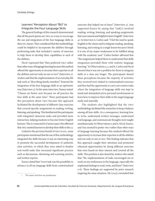 Universidad Nacional de Colombia, Facultad de Ciencias Humanas, Departamento de Lenguas Extranjeras20
Córdoba Zúñiga
Learners’ Perception About TBLT to
Integrate the Four Language Skills
The general findings of this research demonstrated
that all the participants see tblt as a way to encourage
the use and integration of the four language skills in
theireflclasses.Theyconsideredthatthismethodology
could be helpful to incorporate the abilities through
performing tasks that included a variety of exercises
to help them to develop their capabilities in each of
the abilities.
Nicol1
expressed that “they preferred tblt rather
thanotherwaysoflanguagelearningbecausethismethod
offered the opportunity to increase their expertise in all
the abilities and not only on one or two” (Interview 2).
Andressaidthattheimplementationofaneverydaylife
task such as “describing family members” fostered the
integration of the four language skills in an optimistic
way (Interview 3). In the same interview, Yasney stated:
“Classes are better now because we all practice the
four skills at the same time.” These participants had
this perception about tblt because this approach
facilitated the development of different class exercises
that covered specific assignments in reading, writing,
listening,andspeaking.Thisfamiliarizedtheparticipants
with integrated classroom tasks and provided more
interaction, helping students to become better English
learners.ThisisconnectedtoCuesta(1995)whoaffirmed
thattbltassistedlearnerstodeveloptheirskillsinthel2.
Linked to the previous benefit of tblt in efl, some
participantsmentionedthattheuseofthismethodology
integrated the skills because it was an interesting way
to promote the successful development of authentic
class activities, in which they were asked to finalize
real-world tasks that increased significant practice
such as discussions, skimming and scanning articles,
and written reports.
Eunice stated that “every task was the possibility to
advance in all my language skills from contextualized
1	 The names used here are pseudonyms.
exercises that helped me to learn” (Interview 3). Ana
supported Eunice by saying that “task[s] involved
reading, writing, listening, and speaking assignments
thatwerenaturalandhelpfultolearnEnglish”(Interview
4). In Interview 6, Carlos said: “I feel the need to speak
Englishintheclassesandtointegratereading,speaking,
listening, and writing in a single lesson because I think
it is one of my major weaknesses to be fulfilled along
with the academic year.” Carlos further affirmed that
“the assignments helped them to understand that skills
integration provided them with realistic language
learning.” In Observations 4, 5, and 6, Carlos and Nicol
showed that it was not a problem for them to integrate
skills in a class any longer. The participants shared
these perceptions because the majority of activities
they received were related to contextualized exercises
andtheyhadtheopportunitytocarryoutcreativetasks
where the integration of language skills was kept in
mind and demanded active personal involvements to
learn how to improve their skills in the target language
easily and naturally.
The students also highlighted that the tblt
methodologyfacilitatedtheresearchertokeepabalance
among all four skills. As a consequence, learning how
to write, understand written messages, understand
oral language, and communicate thoughts were taught
simultaneously. In Observations 5 and 6, Nicol, Eunice,
and Ana seemed to prefer tblt rather than other ways
of language learning because this method offered the
opportunitytoincreasetheirexpertiseinalltheabilities
and not only in one or two. This finding indicates that
this approach caught their attention and promoted
rehearsal opportunities by doing different exercises
that were based on their interest and covered all the
skills. This position is also shared by Andres who stated
that “the implementation of tasks encouraged me to
work on my weaknesses in the language, especially the
unpleasantfeelingstoread,write,andlisten”(Interview
5-6). These findings are supported by prior research
targeting the same situation. Hu (2013) concluded that
 