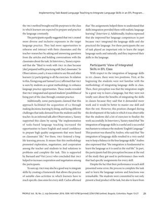 21PROFILE Vol. 18, No. 2, July-December 2016. ISSN 1657-0790 (printed) 2256-5760 (online). Bogotá, Colombia. Pages 13-27
Implementing Task-Based Language Teaching to Integrate Language Skills in an EFL Program...
the tblt method brought real life purposes to the class
in which learners are expected to prepare and practice
the language constantly.
Theparticipantsequallysuggestedthattbltcreated
more diverse and inclusive exposures in the target
language practice. They had more opportunities to
rehearse and interact with their classmates and the
teacher-researcher by asking and answering questions
from the articles and holding conversations with the
classmatesaboutthetask.InInterview5,Yasneyexpres­
sed that she “liked to work with tblt in class because
[she]preparedwellbypracticingwith[her]classmates.”In
Observations4and5,itwasevidenttoseethisandother
learners (5) participating in all the exercises. In relation
tothis,XiongyongandSamuel(2011)affirmedthattblt
is seen by students as a great methodology to enhance
language practice opportunities. These results revealed
thattbltintegratedandopenedstudents’possibilitiesof
being part of the class through constant practice.
Additionally, some participants claimed that this
approach facilitated the acquisition of l2 through
makingdecisions,learningbydoing,andfacingdifferent
challengesthattasksdemandfromthestudentsandthe
teacher. In an informal talk after Observation 5, Yasney
supported this claim by saying “the implementation
of tasks-based language teaching increased the
opportunities to learn English and raised confidence
to prepare high quality assignments that were based
on classmates’ life.” For them, tblt fostered a long-
life learning process. It means that this methodology
promoted exploration, negotiation, and cooperation
among the teacher and students to find solutions to
problems and complete the task. This is supported
by Barnard and Viet (2010) who concluded that tblt
helped to increase cooperation and negotiation among
the participants.
Tosumup,tbltmayalsobeagoodwaytointegrate
skills by creating a framework that allows the practice
of suitable class activities in which learners have to
reach specific class aims for every skill. Carlos affirmed
that “the assignments helped them to understand that
skills integration provided them with realistic language
learning”(Interview5).Additionally,Andreaexpressed
that she improved her language competences in part
because tblt integrated the language skills and she
practiced the language. For these participants the use
of task played an important role to learn the target
language easily and naturally, and they improved their
skills in the language.
Participants’ View of Integrated
Skills in EFL Class
With respect to the integration of language skills
in efl classes, there were two positions. First, at the
beginning the students were not familiar with the
methodology of integrating language skills in class.
Then, their perception was that the integration might
be a great way to learn a language, but they were not
totally sure about the benefits of integrating the skills
in classes because they said that it demanded more
work and it would be better to master one skill and
then the rest. However, this position changed during
the development ofthe tasksin whichit wasobservable
that the students did a lot of exercises to finalize the
worksuccessfully.InInterview5,Yasneystatedthat“the
integrationoflanguageskillsisausefulandasuccessful
mechanismtoenhancethestudents’EnglishLanguage.”
This position was shared by Andres, who said that “the
integration of language skills resulted in a very useful
waytokeepabalanceinthefourlanguageskills.”Andres
also expressed that “the integration is fundamental to
learn the language as it is used in the real life.” In part,
the participants had this perception because at the end
of the study they got used to performance class work
that had specific assignments for every skill.
Despitethefactthattheirperformanceineachskill
presented some error, the process to complete the task
and to learn the language notions and functions was
remarkable. The students were committed to not only
presentafinalproductofthetask,butalsotolearnfrom
 