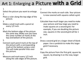 Art 1: Enlarging a Picture with
1
Select the picture you want to enlarge.
2
Place a ruler along the top edge of the
picture.
3
Make a small mark with a pencil at
every 1/2 inch.
4
Mark the bottom edge of the picture
the same way. Make sure you have
the same number of marks at the
top and bottom of the picture.
5
Connect each pencil mark at the top of
the picture with a corresponding
mark at the bottom using a ruler.
This will make parallel lines over
the picture.
6
Measure and mark every 1/2 inch
along the side edges of the picture.

a Grid

7
Connect the marks on each side. Your picture
is now covered with squares called a grid.
8
Calculate how much larger you need to make
your picture and how large you need to
make squares on a second grid. For
example, if you are doubling the picture
size, squares in the second grid will be 1
inch.
9
Draw a second grid on a larger sheet of blank
paper. Use a yardstick to make this larger
grid if necessary.
10
Copy the picture from the first grid, square by
square, by drawing it on the new, larger
grid.

 