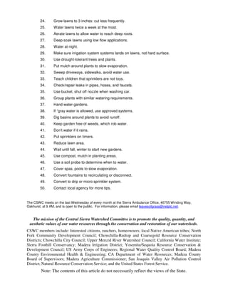 24.     Grow lawns to 3 inches: cut less frequently.
        25.     Water lawns twice a week at the most.
        26.     Aerate lawns to allow water to reach deep roots.
        27.     Deep soak lawns using low flow applications.
        28.     Water at night.
        29.     Make sure irrigation system systems lands on lawns, not hard surface.
        30.     Use drought-tolerant trees and plants.
        31.     Put mulch around plants to slow evaporation.
        32.     Sweep driveways, sidewalks, avoid water use.
        33.     Teach children that sprinklers are not toys.
        34.     Check/repair leaks in pipes, hoses, and faucets.
        35.     Use bucket, shut off nozzle when washing car.
        36.     Group plants with similar watering requirements.
        37.     Hand water gardens.
        38.     If “gray water is allowed, use approved systems.
        39.     Dig basins around plants to avoid runoff.
        40.     Keep garden free of weeds, which rob water.
        41.     Don’t water if it rains.
        42.     Put sprinklers on timers.
        43.     Reduce lawn area.
        44.     Wait until fall, winter to start new gardens.
        45.     Use compost, mulch in planting areas.
        46.     Use a soil probe to determine when to water.
        47.     Cover spas, pools to slow evaporation.
        48.     Convert fountains to recirculating or disconnect.
        49.     Convert to drip or micro sprinkler system.
        50.     Contact local agency for more tips.


The CSWC meets on the last Wednesday of every month at the Sierra Ambulance Office, 40755 Winding Way,
Oakhurst, at 9 AM, and is open to the public. For information, please email leavesofgrass@netptc.net.


   The mission of the Central Sierra Watershed Committee is to promote the quality, quantity, and
 aesthetic values of our water resources through the conservation and restoration of our watersheds.
CSWC members include: Interested citizens, ranchers, homeowners; local Native American tribes; North
Fork Community Development Council; Chowchilla-Redtop and Coarsegold Resource Conservation
Districts; Chowchilla City Council; Upper Merced River Watershed Council; California Water Institute;
Sierra Foothill Conservancy; Madera Irrigation District; Yosemite/Sequoia Resource Conservation &
Development Council; US Army Corps of Engineers; Regional Water Quality Control Board; Madera
County Environmental Health & Engineering; CA Department of Water Resources; Madera County
Board of Supervisors; Madera Agriculture Commissioner; San Joaquin Valley Air Pollution Control
District; Natural Resource Conservation Service; and the United States Forest Service.
        Note: The contents of this article do not necessarily reflect the views of the State.
 