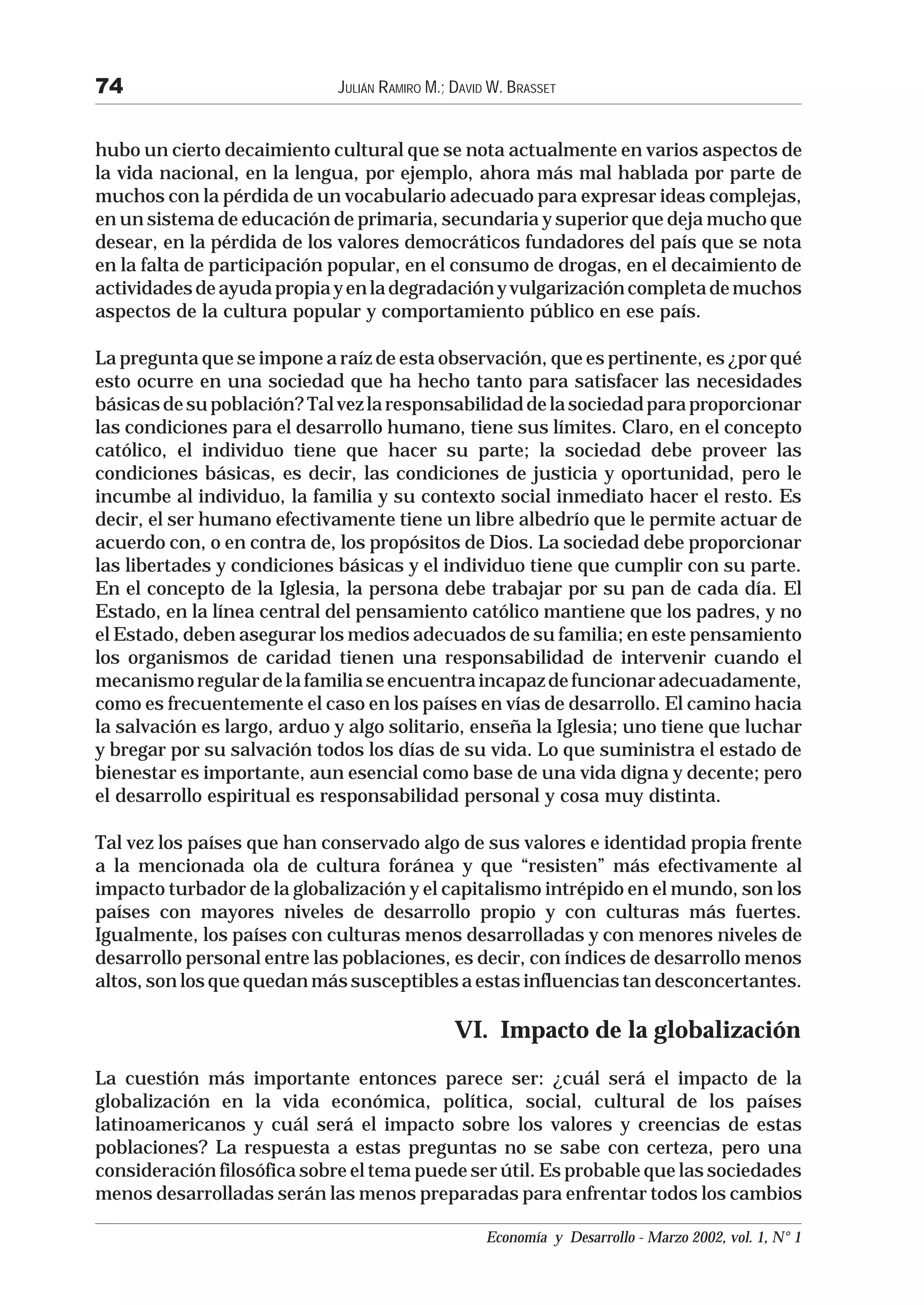 74                           JULIÁN RAMIRO M.; DAVID W. BRASSET


hubo un cierto decaimiento cultural que se nota actualmente en varios aspectos de
la vida nacional, en la lengua, por ejemplo, ahora más mal hablada por parte de
muchos con la pérdida de un vocabulario adecuado para expresar ideas complejas,
en un sistema de educación de primaria, secundaria y superior que deja mucho que
desear, en la pérdida de los valores democráticos fundadores del país que se nota
en la falta de participación popular, en el consumo de drogas, en el decaimiento de
actividades de ayuda propia y en la degradación y vulgarización completa de muchos
aspectos de la cultura popular y comportamiento público en ese país.

La pregunta que se impone a raíz de esta observación, que es pertinente, es ¿por qué
esto ocurre en una sociedad que ha hecho tanto para satisfacer las necesidades
básicas de su población? Tal vez la responsabilidad de la sociedad para proporcionar
las condiciones para el desarrollo humano, tiene sus límites. Claro, en el concepto
católico, el individuo tiene que hacer su parte; la sociedad debe proveer las
condiciones básicas, es decir, las condiciones de justicia y oportunidad, pero le
incumbe al individuo, la familia y su contexto social inmediato hacer el resto. Es
decir, el ser humano efectivamente tiene un libre albedrío que le permite actuar de
acuerdo con, o en contra de, los propósitos de Dios. La sociedad debe proporcionar
las libertades y condiciones básicas y el individuo tiene que cumplir con su parte.
En el concepto de la Iglesia, la persona debe trabajar por su pan de cada día. El
Estado, en la línea central del pensamiento católico mantiene que los padres, y no
el Estado, deben asegurar los medios adecuados de su familia; en este pensamiento
los organismos de caridad tienen una responsabilidad de intervenir cuando el
mecanismo regular de la familia se encuentra incapaz de funcionar adecuadamente,
como es frecuentemente el caso en los países en vías de desarrollo. El camino hacia
la salvación es largo, arduo y algo solitario, enseña la Iglesia; uno tiene que luchar
y bregar por su salvación todos los días de su vida. Lo que suministra el estado de
bienestar es importante, aun esencial como base de una vida digna y decente; pero
el desarrollo espiritual es responsabilidad personal y cosa muy distinta.

Tal vez los países que han conservado algo de sus valores e identidad propia frente
a la mencionada ola de cultura foránea y que “resisten” más efectivamente al
impacto turbador de la globalización y el capitalismo intrépido en el mundo, son los
países con mayores niveles de desarrollo propio y con culturas más fuertes.
Igualmente, los países con culturas menos desarrolladas y con menores niveles de
desarrollo personal entre las poblaciones, es decir, con índices de desarrollo menos
altos, son los que quedan más susceptibles a estas influencias tan desconcertantes.

                                               VI. Impacto de la globalización
La cuestión más importante entonces parece ser: ¿cuál será el impacto de la
globalización en la vida económica, política, social, cultural de los países
latinoamericanos y cuál será el impacto sobre los valores y creencias de estas
poblaciones? La respuesta a estas preguntas no se sabe con certeza, pero una
consideración filosófica sobre el tema puede ser útil. Es probable que las sociedades
menos desarrolladas serán las menos preparadas para enfrentar todos los cambios

                                                    Economía y Desarrollo - Marzo 2002, vol. 1, N° 1
 