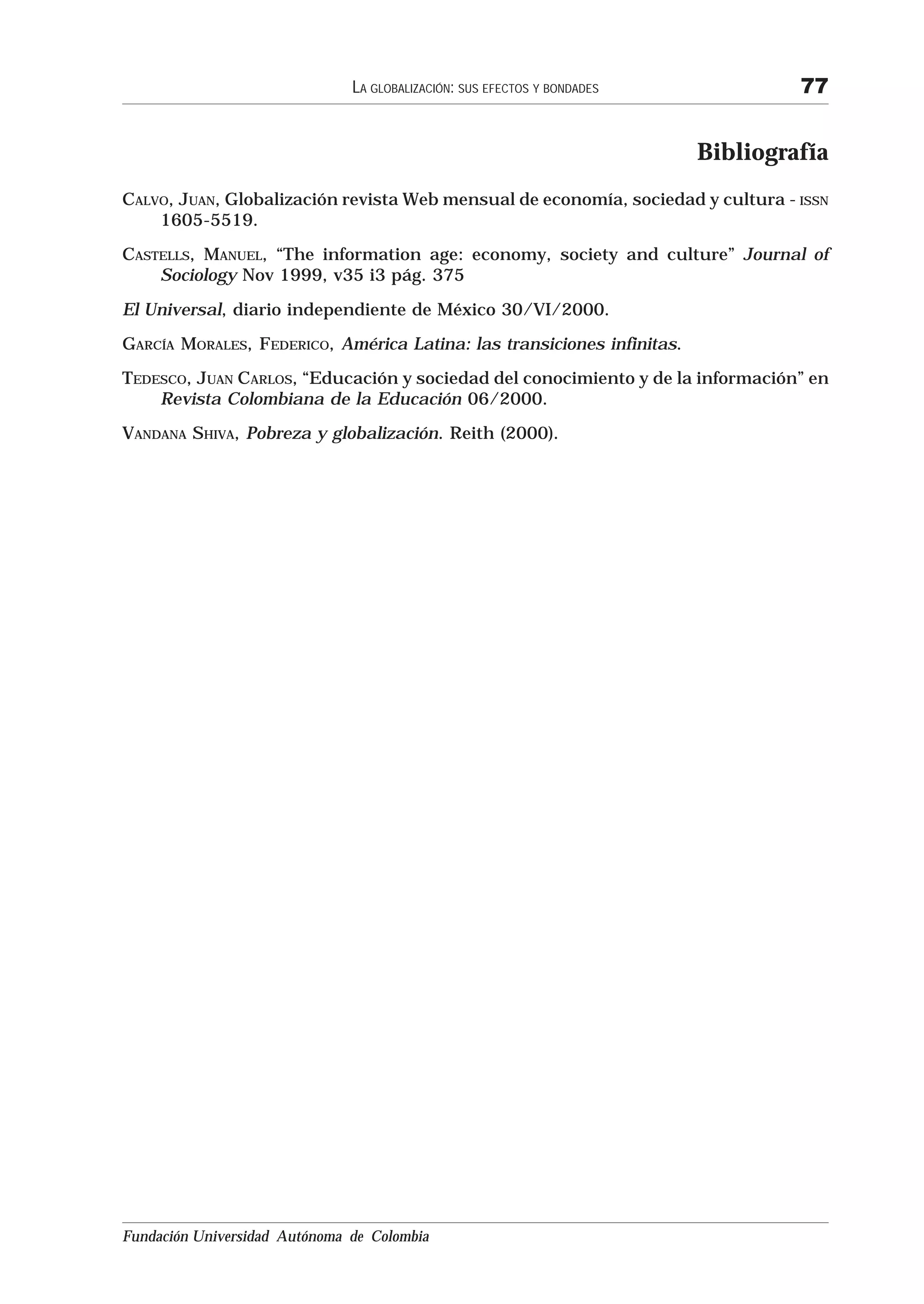 LA GLOBALIZACIÓN: SUS EFECTOS Y BONDADES            77


                                                                          Bibliografía
CALVO, JUAN, Globalización revista Web mensual de economía, sociedad y cultura - ISSN
    1605-5519.
CASTELLS, MANUEL, “The information age: economy, society and culture” Journal of
    Sociology Nov 1999, v35 i3 pág. 375

El Universal, diario independiente de México 30/VI/2000.
GARCÍA MORALES, FEDERICO, América Latina: las transiciones infinitas.
TEDESCO, JUAN CARLOS, “Educación y sociedad del conocimiento y de la información” en
    Revista Colombiana de la Educación 06/2000.
VANDANA SHIVA, Pobreza y globalización. Reith (2000).




                                      Volver al Contenido




Fundación Universidad Autónoma de Colombia
 