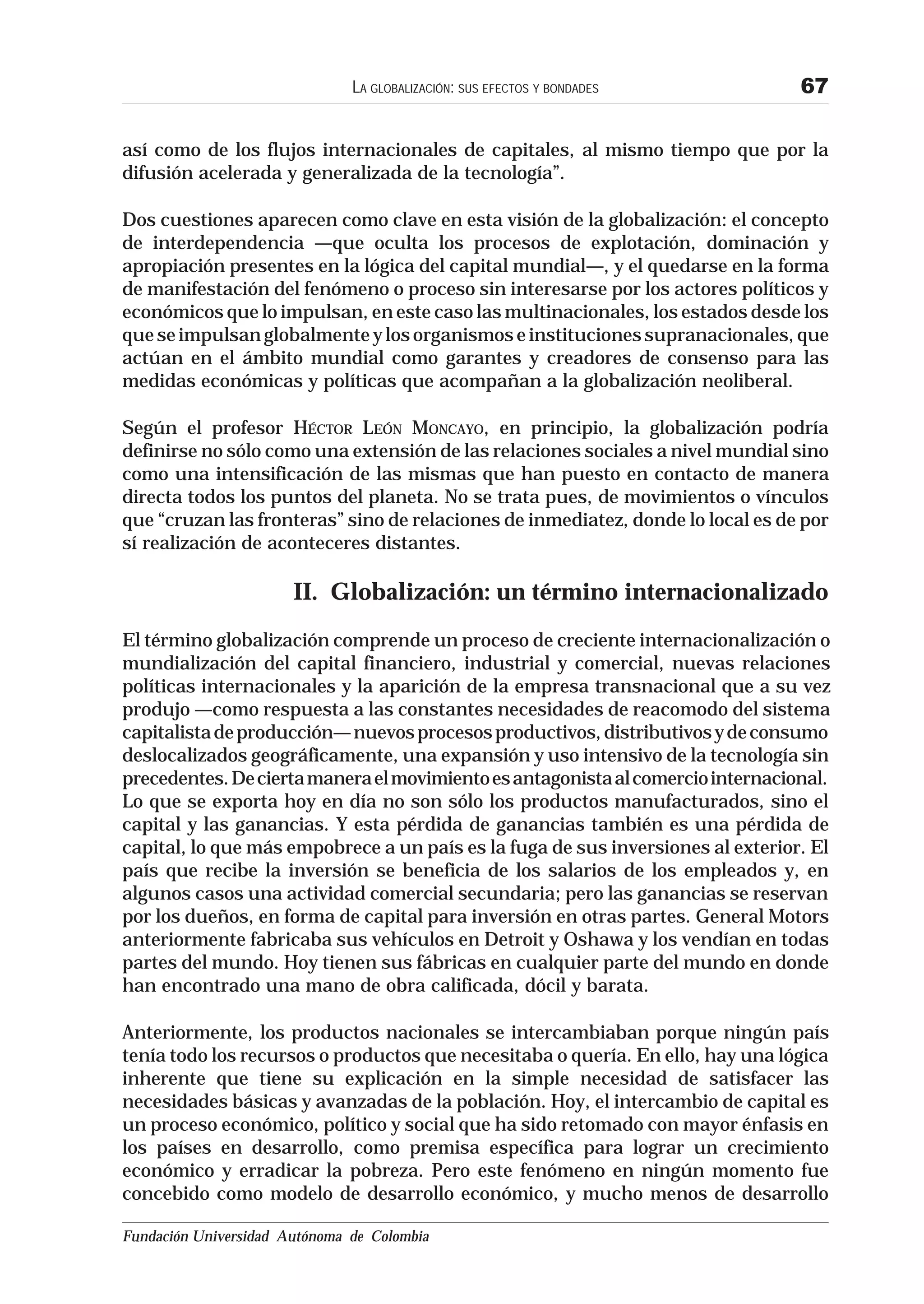 LA GLOBALIZACIÓN: SUS EFECTOS Y BONDADES          67

así como de los flujos internacionales de capitales, al mismo tiempo que por la
difusión acelerada y generalizada de la tecnología”.

Dos cuestiones aparecen como clave en esta visión de la globalización: el concepto
de interdependencia —que oculta los procesos de explotación, dominación y
apropiación presentes en la lógica del capital mundial—, y el quedarse en la forma
de manifestación del fenómeno o proceso sin interesarse por los actores políticos y
económicos que lo impulsan, en este caso las multinacionales, los estados desde los
que se impulsan globalmente y los organismos e instituciones supranacionales, que
actúan en el ámbito mundial como garantes y creadores de consenso para las
medidas económicas y políticas que acompañan a la globalización neoliberal.

Según el profesor HÉCTOR LEÓN MONCAYO, en principio, la globalización podría
definirse no sólo como una extensión de las relaciones sociales a nivel mundial sino
como una intensificación de las mismas que han puesto en contacto de manera
directa todos los puntos del planeta. No se trata pues, de movimientos o vínculos
que “cruzan las fronteras” sino de relaciones de inmediatez, donde lo local es de por
sí realización de aconteceres distantes.

                       II. Globalización: un término internacionalizado
El término globalización comprende un proceso de creciente internacionalización o
mundialización del capital financiero, industrial y comercial, nuevas relaciones
políticas internacionales y la aparición de la empresa transnacional que a su vez
produjo —como respuesta a las constantes necesidades de reacomodo del sistema
capitalista de producción— nuevos procesos productivos, distributivos y de consumo
deslocalizados geográficamente, una expansión y uso intensivo de la tecnología sin
precedentes. De cierta manera el movimiento es antagonista al comercio internacional.
Lo que se exporta hoy en día no son sólo los productos manufacturados, sino el
capital y las ganancias. Y esta pérdida de ganancias también es una pérdida de
capital, lo que más empobrece a un país es la fuga de sus inversiones al exterior. El
país que recibe la inversión se beneficia de los salarios de los empleados y, en
algunos casos una actividad comercial secundaria; pero las ganancias se reservan
por los dueños, en forma de capital para inversión en otras partes. General Motors
anteriormente fabricaba sus vehículos en Detroit y Oshawa y los vendían en todas
partes del mundo. Hoy tienen sus fábricas en cualquier parte del mundo en donde
han encontrado una mano de obra calificada, dócil y barata.

Anteriormente, los productos nacionales se intercambiaban porque ningún país
tenía todo los recursos o productos que necesitaba o quería. En ello, hay una lógica
inherente que tiene su explicación en la simple necesidad de satisfacer las
necesidades básicas y avanzadas de la población. Hoy, el intercambio de capital es
un proceso económico, político y social que ha sido retomado con mayor énfasis en
los países en desarrollo, como premisa específica para lograr un crecimiento
económico y erradicar la pobreza. Pero este fenómeno en ningún momento fue
concebido como modelo de desarrollo económico, y mucho menos de desarrollo

Fundación Universidad Autónoma de Colombia
 