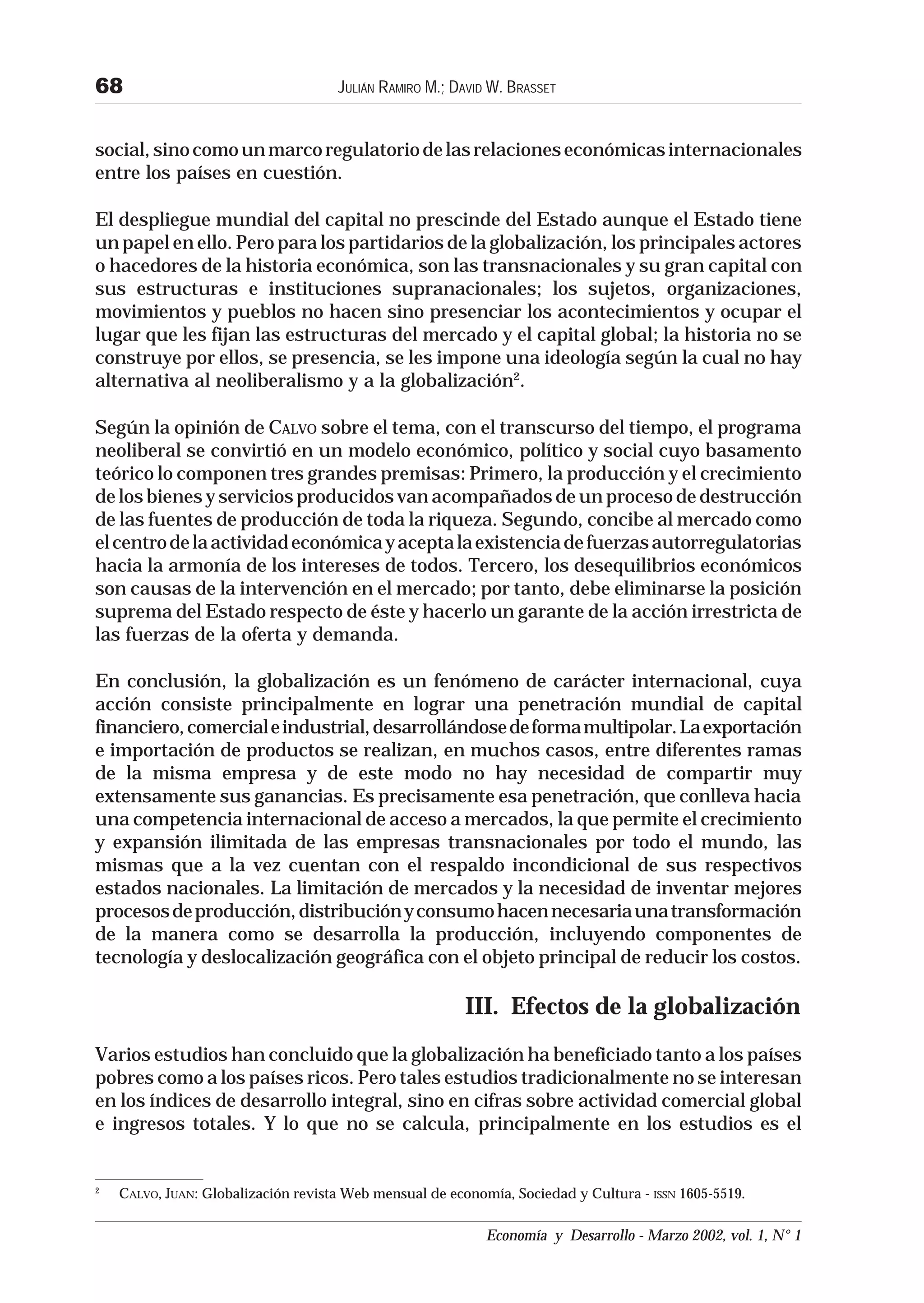 68                                   JULIÁN RAMIRO M.; DAVID W. BRASSET


social, sino como un marco regulatorio de las relaciones económicas internacionales
entre los países en cuestión.

El despliegue mundial del capital no prescinde del Estado aunque el Estado tiene
un papel en ello. Pero para los partidarios de la globalización, los principales actores
o hacedores de la historia económica, son las transnacionales y su gran capital con
sus estructuras e instituciones supranacionales; los sujetos, organizaciones,
movimientos y pueblos no hacen sino presenciar los acontecimientos y ocupar el
lugar que les fijan las estructuras del mercado y el capital global; la historia no se
construye por ellos, se presencia, se les impone una ideología según la cual no hay
alternativa al neoliberalismo y a la globalización2.

Según la opinión de CALVO sobre el tema, con el transcurso del tiempo, el programa
neoliberal se convirtió en un modelo económico, político y social cuyo basamento
teórico lo componen tres grandes premisas: Primero, la producción y el crecimiento
de los bienes y servicios producidos van acompañados de un proceso de destrucción
de las fuentes de producción de toda la riqueza. Segundo, concibe al mercado como
el centro de la actividad económica y acepta la existencia de fuerzas autorregulatorias
hacia la armonía de los intereses de todos. Tercero, los desequilibrios económicos
son causas de la intervención en el mercado; por tanto, debe eliminarse la posición
suprema del Estado respecto de éste y hacerlo un garante de la acción irrestricta de
las fuerzas de la oferta y demanda.

En conclusión, la globalización es un fenómeno de carácter internacional, cuya
acción consiste principalmente en lograr una penetración mundial de capital
financiero, comercial e industrial, desarrollándose de forma multipolar. La exportación
e importación de productos se realizan, en muchos casos, entre diferentes ramas
de la misma empresa y de este modo no hay necesidad de compartir muy
extensamente sus ganancias. Es precisamente esa penetración, que conlleva hacia
una competencia internacional de acceso a mercados, la que permite el crecimiento
y expansión ilimitada de las empresas transnacionales por todo el mundo, las
mismas que a la vez cuentan con el respaldo incondicional de sus respectivos
estados nacionales. La limitación de mercados y la necesidad de inventar mejores
procesos de producción, distribución y consumo hacen necesaria una transformación
de la manera como se desarrolla la producción, incluyendo componentes de
tecnología y deslocalización geográfica con el objeto principal de reducir los costos.

                                                         III. Efectos de la globalización
Varios estudios han concluido que la globalización ha beneficiado tanto a los países
pobres como a los países ricos. Pero tales estudios tradicionalmente no se interesan
en los índices de desarrollo integral, sino en cifras sobre actividad comercial global
e ingresos totales. Y lo que no se calcula, principalmente en los estudios es el


2
    CALVO, JUAN: Globalización revista Web mensual de economía, Sociedad y Cultura - ISSN 1605-5519.

                                                            Economía y Desarrollo - Marzo 2002, vol. 1, N° 1
 