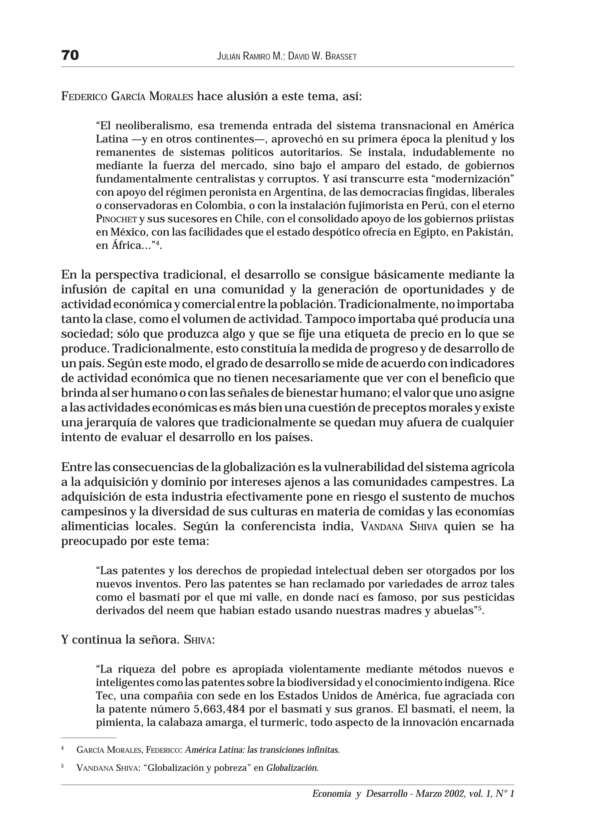 70                                      JULIÁN RAMIRO M.; DAVID W. BRASSET


FEDERICO GARCÍA MORALES hace alusión a este tema, así:

         “El neoliberalismo, esa tremenda entrada del sistema transnacional en América
         Latina —y en otros continentes—, aprovechó en su primera época la plenitud y los
         remanentes de sistemas políticos autoritarios. Se instala, indudablemente no
         mediante la fuerza del mercado, sino bajo el amparo del estado, de gobiernos
         fundamentalmente centralistas y corruptos. Y así transcurre esta “modernización”
         con apoyo del régimen peronista en Argentina, de las democracias fingidas, liberales
         o conservadoras en Colombia, o con la instalación fujimorista en Perú, con el eterno
         PINOCHET y sus sucesores en Chile, con el consolidado apoyo de los gobiernos priístas
         en México, con las facilidades que el estado despótico ofrecía en Egipto, en Pakistán,
         en África...”4.

En la perspectiva tradicional, el desarrollo se consigue básicamente mediante la
infusión de capital en una comunidad y la generación de oportunidades y de
actividad económica y comercial entre la población. Tradicionalmente, no importaba
tanto la clase, como el volumen de actividad. Tampoco importaba qué producía una
sociedad; sólo que produzca algo y que se fije una etiqueta de precio en lo que se
produce. Tradicionalmente, esto constituía la medida de progreso y de desarrollo de
un país. Según este modo, el grado de desarrollo se mide de acuerdo con indicadores
de actividad económica que no tienen necesariamente que ver con el beneficio que
brinda al ser humano o con las señales de bienestar humano; el valor que uno asigne
a las actividades económicas es más bien una cuestión de preceptos morales y existe
una jerarquía de valores que tradicionalmente se quedan muy afuera de cualquier
intento de evaluar el desarrollo en los países.

Entre las consecuencias de la globalización es la vulnerabilidad del sistema agrícola
a la adquisición y dominio por intereses ajenos a las comunidades campestres. La
adquisición de esta industria efectivamente pone en riesgo el sustento de muchos
campesinos y la diversidad de sus culturas en materia de comidas y las economías
alimenticias locales. Según la conferencista india, VANDANA SHIVA quien se ha
preocupado por este tema:

         “Las patentes y los derechos de propiedad intelectual deben ser otorgados por los
         nuevos inventos. Pero las patentes se han reclamado por variedades de arroz tales
         como el basmati por el que mi valle, en donde nací es famoso, por sus pesticidas
         derivados del neem que habían estado usando nuestras madres y abuelas”5.

Y continua la señora. SHIVA:

         “La riqueza del pobre es apropiada violentamente mediante métodos nuevos e
         inteligentes como las patentes sobre la biodiversidad y el conocimiento indígena. Rice
         Tec, una compañía con sede en los Estados Unidos de América, fue agraciada con
         la patente número 5,663,484 por el basmati y sus granos. El basmati, el neem, la
         pimienta, la calabaza amarga, el turmeric, todo aspecto de la innovación encarnada

4
    GARCÍA MORALES, FEDERICO: América Latina: las transiciones infinitas.
5
    VANDANA SHIVA: “Globalización y pobreza” en Globalización.

                                                                 Economía y Desarrollo - Marzo 2002, vol. 1, N° 1
 
