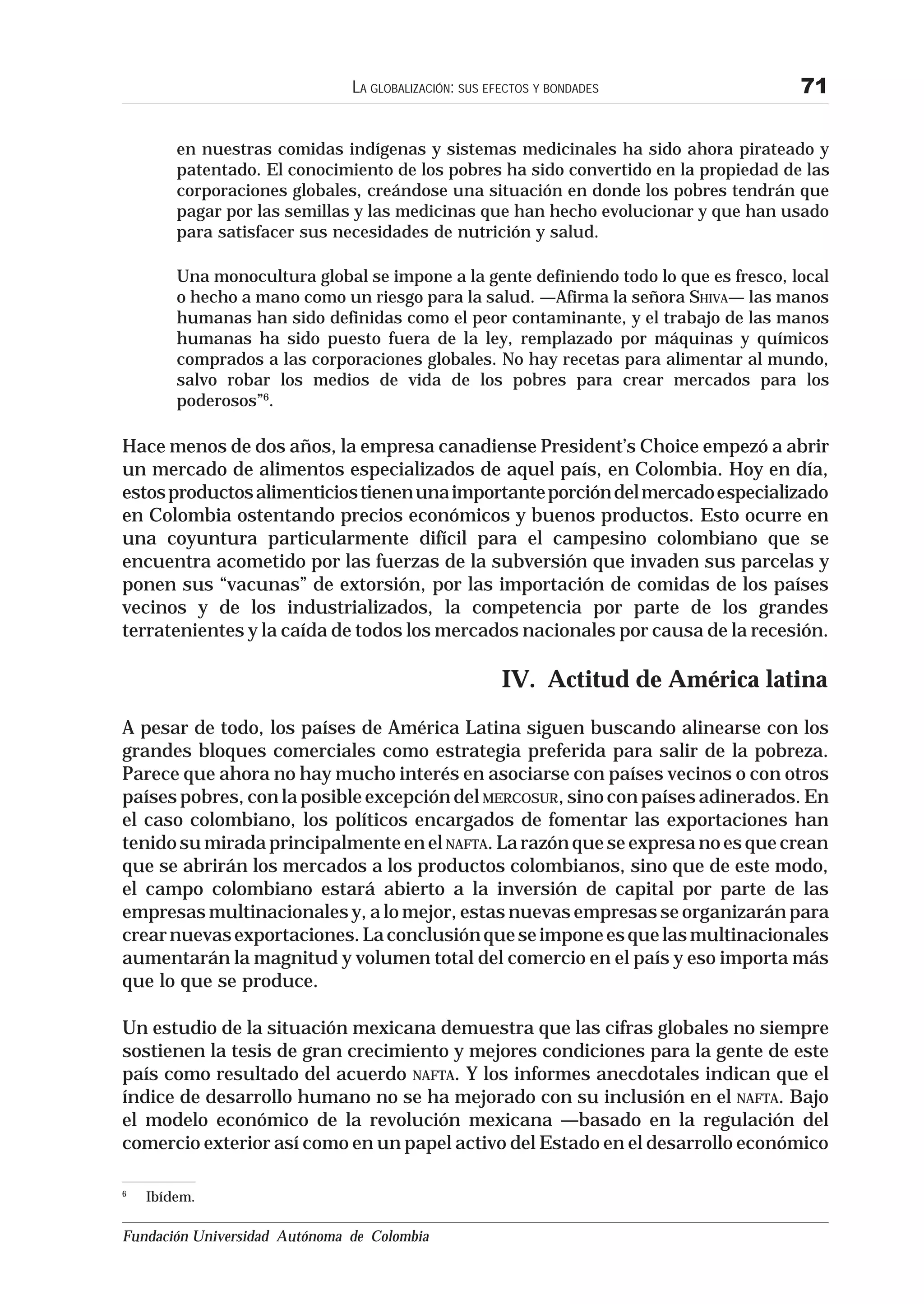 LA GLOBALIZACIÓN: SUS EFECTOS Y BONDADES                71

        en nuestras comidas indígenas y sistemas medicinales ha sido ahora pirateado y
        patentado. El conocimiento de los pobres ha sido convertido en la propiedad de las
        corporaciones globales, creándose una situación en donde los pobres tendrán que
        pagar por las semillas y las medicinas que han hecho evolucionar y que han usado
        para satisfacer sus necesidades de nutrición y salud.

        Una monocultura global se impone a la gente definiendo todo lo que es fresco, local
        o hecho a mano como un riesgo para la salud. —Afirma la señora SHIVA— las manos
        humanas han sido definidas como el peor contaminante, y el trabajo de las manos
        humanas ha sido puesto fuera de la ley, remplazado por máquinas y químicos
        comprados a las corporaciones globales. No hay recetas para alimentar al mundo,
        salvo robar los medios de vida de los pobres para crear mercados para los
        poderosos”6.

Hace menos de dos años, la empresa canadiense President’s Choice empezó a abrir
un mercado de alimentos especializados de aquel país, en Colombia. Hoy en día,
estos productos alimenticios tienen una importante porción del mercado especializado
en Colombia ostentando precios económicos y buenos productos. Esto ocurre en
una coyuntura particularmente difícil para el campesino colombiano que se
encuentra acometido por las fuerzas de la subversión que invaden sus parcelas y
ponen sus “vacunas” de extorsión, por las importación de comidas de los países
vecinos y de los industrializados, la competencia por parte de los grandes
terratenientes y la caída de todos los mercados nacionales por causa de la recesión.

                                                       IV. Actitud de América latina
A pesar de todo, los países de América Latina siguen buscando alinearse con los
grandes bloques comerciales como estrategia preferida para salir de la pobreza.
Parece que ahora no hay mucho interés en asociarse con países vecinos o con otros
países pobres, con la posible excepción del MERCOSUR, sino con países adinerados. En
el caso colombiano, los políticos encargados de fomentar las exportaciones han
tenido su mirada principalmente en el NAFTA. La razón que se expresa no es que crean
que se abrirán los mercados a los productos colombianos, sino que de este modo,
el campo colombiano estará abierto a la inversión de capital por parte de las
empresas multinacionales y, a lo mejor, estas nuevas empresas se organizarán para
crear nuevas exportaciones. La conclusión que se impone es que las multinacionales
aumentarán la magnitud y volumen total del comercio en el país y eso importa más
que lo que se produce.

Un estudio de la situación mexicana demuestra que las cifras globales no siempre
sostienen la tesis de gran crecimiento y mejores condiciones para la gente de este
país como resultado del acuerdo NAFTA. Y los informes anecdotales indican que el
índice de desarrollo humano no se ha mejorado con su inclusión en el NAFTA. Bajo
el modelo económico de la revolución mexicana —basado en la regulación del
comercio exterior así como en un papel activo del Estado en el desarrollo económico

6
    Ibídem.

Fundación Universidad Autónoma de Colombia
 