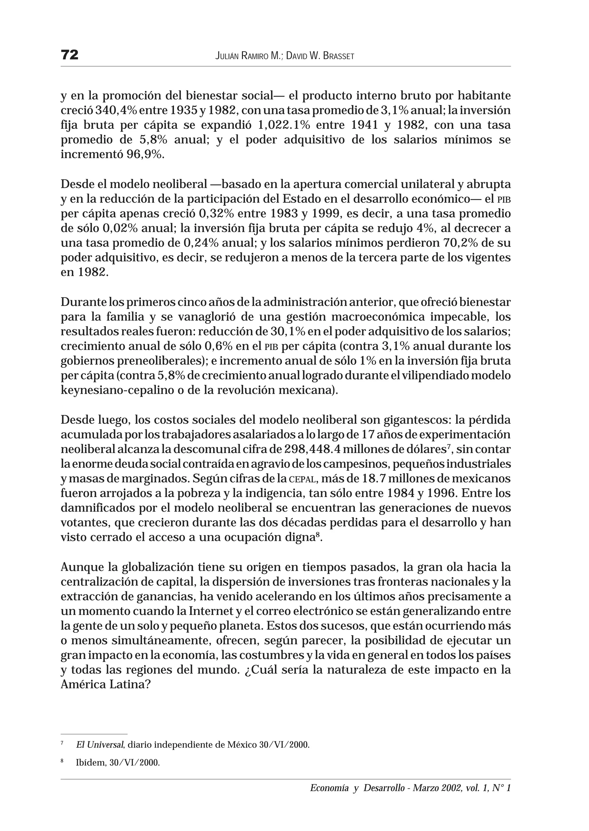 72                                   JULIÁN RAMIRO M.; DAVID W. BRASSET


y en la promoción del bienestar social— el producto interno bruto por habitante
creció 340,4% entre 1935 y 1982, con una tasa promedio de 3,1% anual; la inversión
fija bruta per cápita se expandió 1,022.1% entre 1941 y 1982, con una tasa
promedio de 5,8% anual; y el poder adquisitivo de los salarios mínimos se
incrementó 96,9%.

Desde el modelo neoliberal —basado en la apertura comercial unilateral y abrupta
y en la reducción de la participación del Estado en el desarrollo económico— el PIB
per cápita apenas creció 0,32% entre 1983 y 1999, es decir, a una tasa promedio
de sólo 0,02% anual; la inversión fija bruta per cápita se redujo 4%, al decrecer a
una tasa promedio de 0,24% anual; y los salarios mínimos perdieron 70,2% de su
poder adquisitivo, es decir, se redujeron a menos de la tercera parte de los vigentes
en 1982.

Durante los primeros cinco años de la administración anterior, que ofreció bienestar
para la familia y se vanaglorió de una gestión macroeconómica impecable, los
resultados reales fueron: reducción de 30,1% en el poder adquisitivo de los salarios;
crecimiento anual de sólo 0,6% en el PIB per cápita (contra 3,1% anual durante los
gobiernos preneoliberales); e incremento anual de sólo 1% en la inversión fija bruta
per cápita (contra 5,8% de crecimiento anual logrado durante el vilipendiado modelo
keynesiano-cepalino o de la revolución mexicana).

Desde luego, los costos sociales del modelo neoliberal son gigantescos: la pérdida
acumulada por los trabajadores asalariados a lo largo de 17 años de experimentación
neoliberal alcanza la descomunal cifra de 298,448.4 millones de dólares7, sin contar
la enorme deuda social contraída en agravio de los campesinos, pequeños industriales
y masas de marginados. Según cifras de la CEPAL, más de 18.7 millones de mexicanos
fueron arrojados a la pobreza y la indigencia, tan sólo entre 1984 y 1996. Entre los
damnificados por el modelo neoliberal se encuentran las generaciones de nuevos
votantes, que crecieron durante las dos décadas perdidas para el desarrollo y han
visto cerrado el acceso a una ocupación digna8.

Aunque la globalización tiene su origen en tiempos pasados, la gran ola hacia la
centralización de capital, la dispersión de inversiones tras fronteras nacionales y la
extracción de ganancias, ha venido acelerando en los últimos años precisamente a
un momento cuando la Internet y el correo electrónico se están generalizando entre
la gente de un solo y pequeño planeta. Estos dos sucesos, que están ocurriendo más
o menos simultáneamente, ofrecen, según parecer, la posibilidad de ejecutar un
gran impacto en la economía, las costumbres y la vida en general en todos los países
y todas las regiones del mundo. ¿Cuál sería la naturaleza de este impacto en la
América Latina?



7
    El Universal, diario independiente de México 30/VI/2000.
8
    Ibídem, 30/VI/2000.

                                                            Economía y Desarrollo - Marzo 2002, vol. 1, N° 1
 