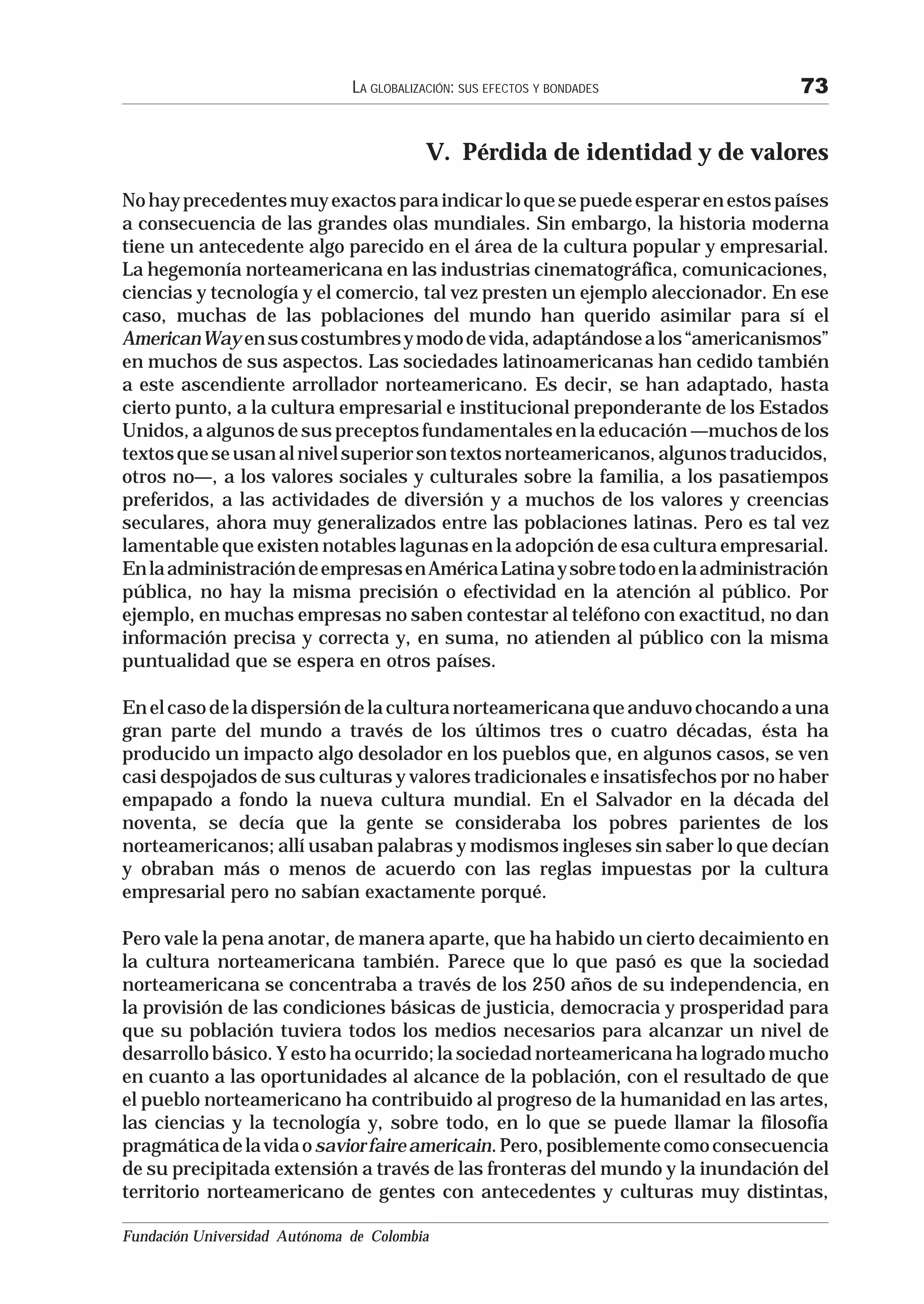 LA GLOBALIZACIÓN: SUS EFECTOS Y BONDADES         73


                                          V. Pérdida de identidad y de valores
No hay precedentes muy exactos para indicar lo que se puede esperar en estos países
a consecuencia de las grandes olas mundiales. Sin embargo, la historia moderna
tiene un antecedente algo parecido en el área de la cultura popular y empresarial.
La hegemonía norteamericana en las industrias cinematográfica, comunicaciones,
ciencias y tecnología y el comercio, tal vez presten un ejemplo aleccionador. En ese
caso, muchas de las poblaciones del mundo han querido asimilar para sí el
American Way en sus costumbres y modo de vida, adaptándose a los “americanismos”
en muchos de sus aspectos. Las sociedades latinoamericanas han cedido también
a este ascendiente arrollador norteamericano. Es decir, se han adaptado, hasta
cierto punto, a la cultura empresarial e institucional preponderante de los Estados
Unidos, a algunos de sus preceptos fundamentales en la educación —muchos de los
textos que se usan al nivel superior son textos norteamericanos, algunos traducidos,
otros no—, a los valores sociales y culturales sobre la familia, a los pasatiempos
preferidos, a las actividades de diversión y a muchos de los valores y creencias
seculares, ahora muy generalizados entre las poblaciones latinas. Pero es tal vez
lamentable que existen notables lagunas en la adopción de esa cultura empresarial.
En la administración de empresas en América Latina y sobre todo en la administración
pública, no hay la misma precisión o efectividad en la atención al público. Por
ejemplo, en muchas empresas no saben contestar al teléfono con exactitud, no dan
información precisa y correcta y, en suma, no atienden al público con la misma
puntualidad que se espera en otros países.

En el caso de la dispersión de la cultura norteamericana que anduvo chocando a una
gran parte del mundo a través de los últimos tres o cuatro décadas, ésta ha
producido un impacto algo desolador en los pueblos que, en algunos casos, se ven
casi despojados de sus culturas y valores tradicionales e insatisfechos por no haber
empapado a fondo la nueva cultura mundial. En el Salvador en la década del
noventa, se decía que la gente se consideraba los pobres parientes de los
norteamericanos; allí usaban palabras y modismos ingleses sin saber lo que decían
y obraban más o menos de acuerdo con las reglas impuestas por la cultura
empresarial pero no sabían exactamente porqué.

Pero vale la pena anotar, de manera aparte, que ha habido un cierto decaimiento en
la cultura norteamericana también. Parece que lo que pasó es que la sociedad
norteamericana se concentraba a través de los 250 años de su independencia, en
la provisión de las condiciones básicas de justicia, democracia y prosperidad para
que su población tuviera todos los medios necesarios para alcanzar un nivel de
desarrollo básico. Y esto ha ocurrido; la sociedad norteamericana ha logrado mucho
en cuanto a las oportunidades al alcance de la población, con el resultado de que
el pueblo norteamericano ha contribuido al progreso de la humanidad en las artes,
las ciencias y la tecnología y, sobre todo, en lo que se puede llamar la filosofía
pragmática de la vida o savior faire americain. Pero, posiblemente como consecuencia
de su precipitada extensión a través de las fronteras del mundo y la inundación del
territorio norteamericano de gentes con antecedentes y culturas muy distintas,

Fundación Universidad Autónoma de Colombia
 