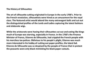 The History of Silhouettes

The art of silhouette cutting originated in Europe in the early 1700's. Prior to
the French revolution, silhouettists were hired as an amusement for the royal
class. The featured artist would attend the many extravagant balls and cut out
the distinguished profiles of the Lords and Ladies capturing the latest fashions
and elaborate wigs.

While the aristocrats were having their silhouettes cut out and eating like kings
much of Europe was starving, especially in France. In the 1760's the Finance
Minister of France, Etienne de Silhouette, had crippled the French people with
his merciless tax polices. Oblivious to his people's plight, Etienne was much
more interested in his hobby of cutting out paper profiles, the latest fad.
Etienne de Silhouette was so despised by the people of France that in protest
the peasants wore only black mimicking his black paper cutouts.
 