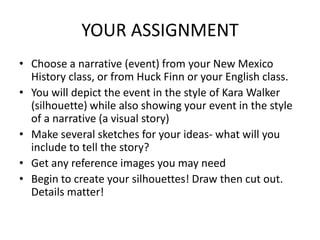 YOUR ASSIGNMENT
• Choose a narrative (event) from your New Mexico
  History class, or from Huck Finn or your English class.
• You will depict the event in the style of Kara Walker
  (silhouette) while also showing your event in the style
  of a narrative (a visual story)
• Make several sketches for your ideas- what will you
  include to tell the story?
• Get any reference images you may need
• Begin to create your silhouettes! Draw then cut out.
  Details matter!
 