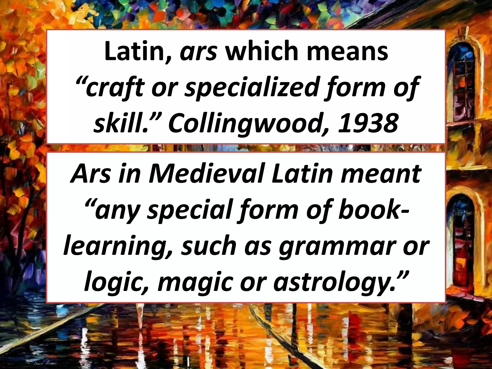 Latin, ars which means
“craft or specialized form of
skill.” Collingwood, 1938
Ars in Medieval Latin meant
“any special form of book-
learning, such as grammar or
logic, magic or astrology.”
 