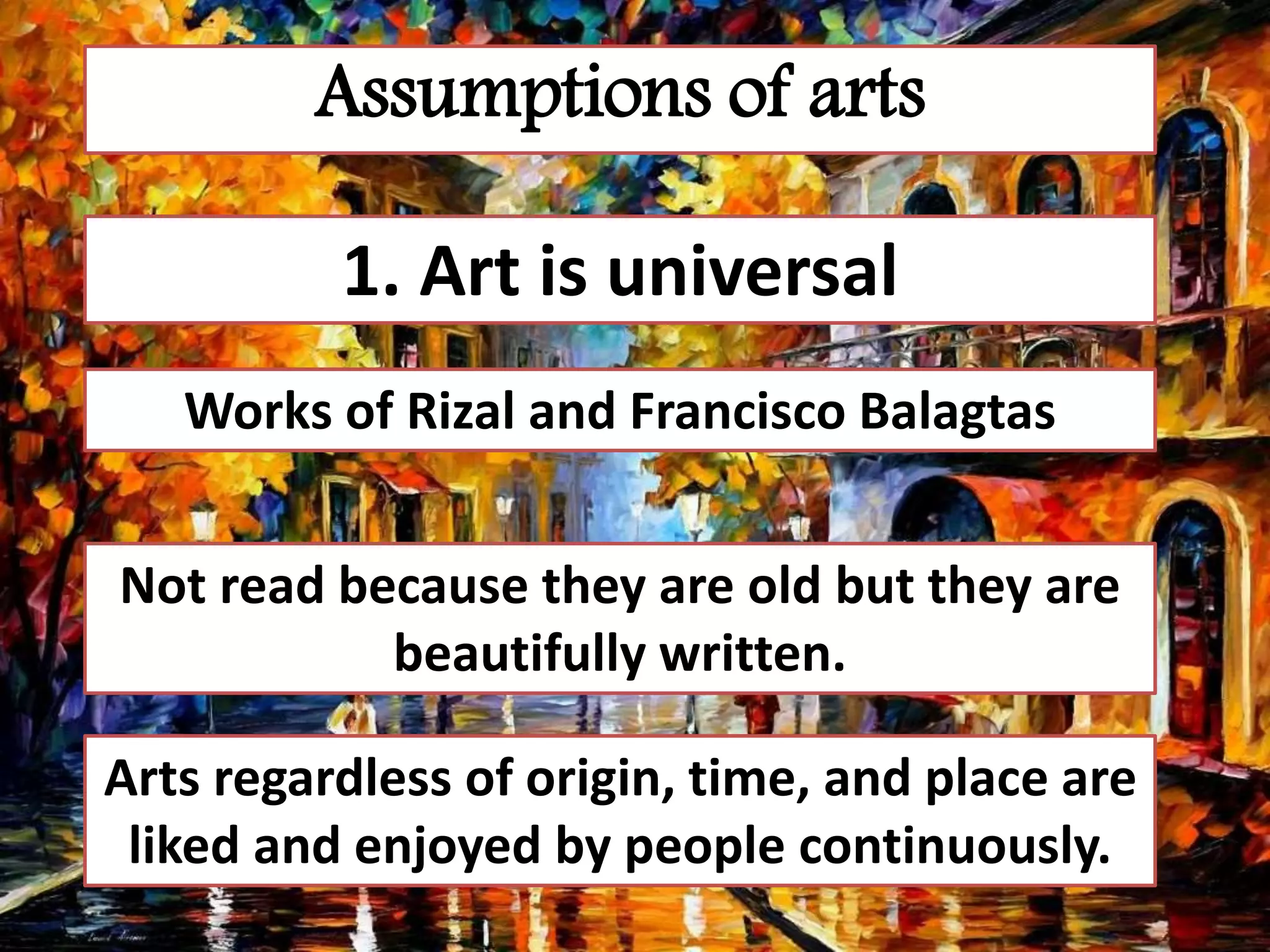 Assumptions of arts
1. Art is universal
Works of Rizal and Francisco Balagtas
Not read because they are old but they are
beautifully written.
Arts regardless of origin, time, and place are
liked and enjoyed by people continuously.
 