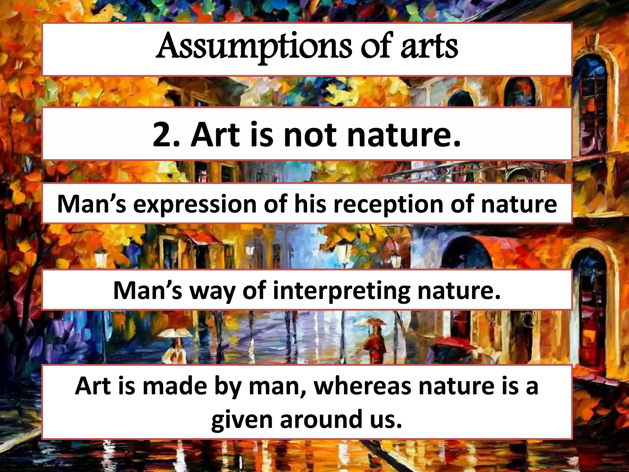 Assumptions of arts
2. Art is not nature.
Man’s expression of his reception of nature
Man’s way of interpreting nature.
Art is made by man, whereas nature is a
given around us.
 