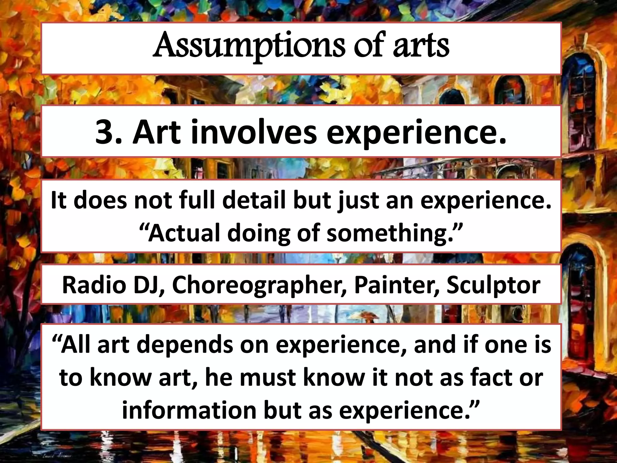 Assumptions of arts
3. Art involves experience.
It does not full detail but just an experience.
“Actual doing of something.”
Radio DJ, Choreographer, Painter, Sculptor
“All art depends on experience, and if one is
to know art, he must know it not as fact or
information but as experience.”
 