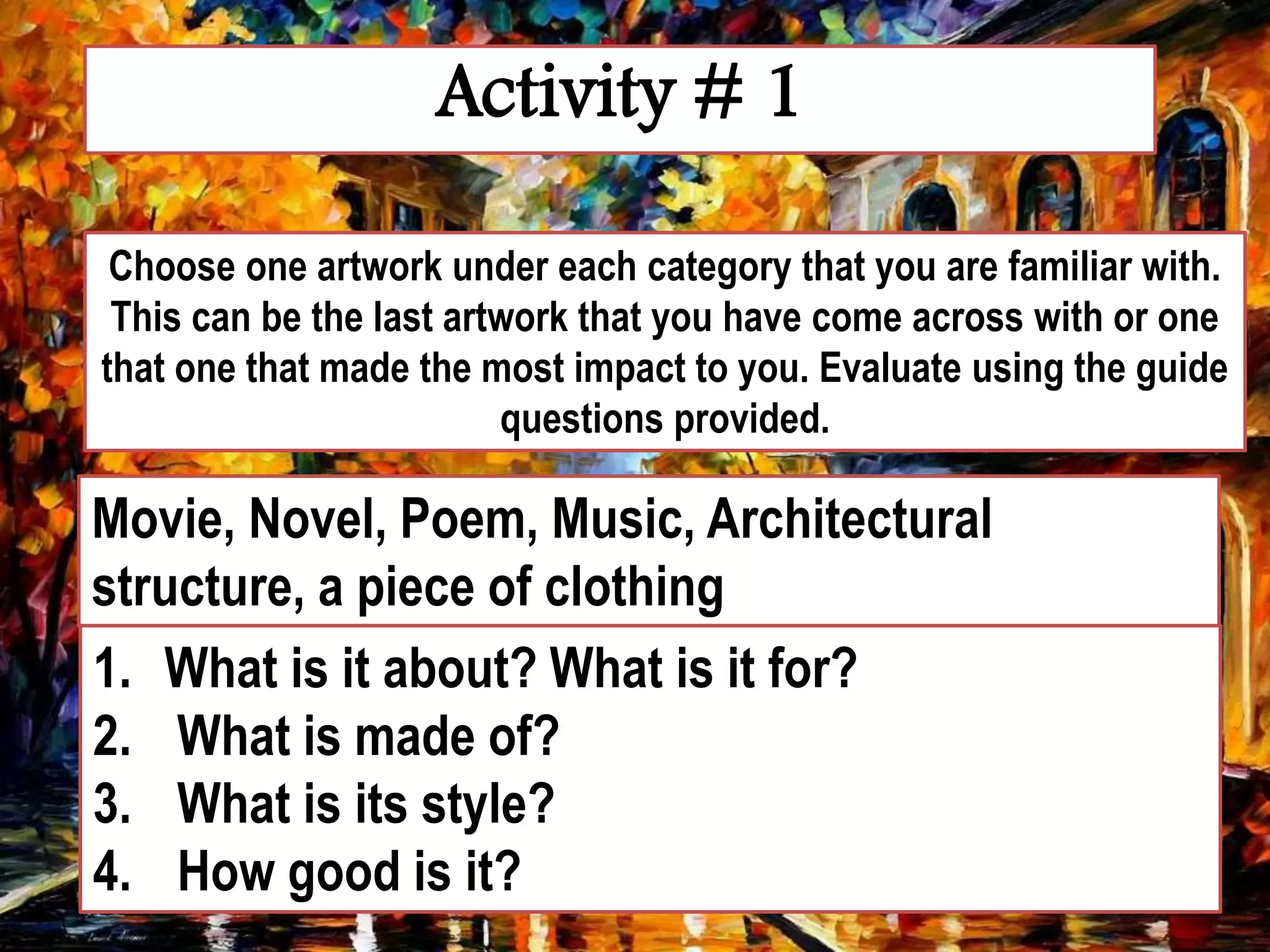 Activity # 1
Choose one artwork under each category that you are familiar with.
This can be the last artwork that you have come across with or one
that one that made the most impact to you. Evaluate using the guide
questions provided.
Movie, Novel, Poem, Music, Architectural
structure, a piece of clothing
1. What is it about? What is it for?
2. What is made of?
3. What is its style?
4. How good is it?
 