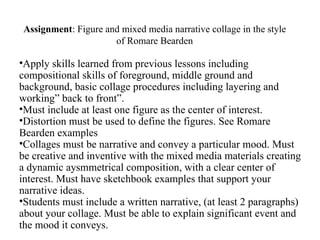 Assignment: Figure and mixed media narrative collage in the style
                      of Romare Bearden

•Apply skills learned from previous lessons including
compositional skills of foreground, middle ground and
background, basic collage procedures including layering and
working” back to front”.
•Must include at least one figure as the center of interest.
•Distortion must be used to define the figures. See Romare
Bearden examples
•Collages must be narrative and convey a particular mood. Must
be creative and inventive with the mixed media materials creating
a dynamic aysmmetrical composition, with a clear center of
interest. Must have sketchbook examples that support your
narrative ideas.
•Students must include a written narrative, (at least 2 paragraphs)
about your collage. Must be able to explain significant event and
the mood it conveys.
 