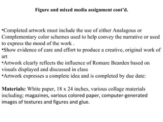 Figure and mixed media assignment cont’d.



•Completed artwork must include the use of either Analagous or
Complementary color schemes used to help convey the narrative or used
to express the mood of the work .
•Show evidence of care and effort to produce a creative, original work of
art
•Artwork clearly reflects the influence of Romare Bearden based on
visuals displayed and discussed in class
•Artwork expresses a complete idea and is completed by due date:

Materials: White paper, 18 x 24 inches, various collage materials
including; magazines, various colored paper, computer-generated
images of textures and figures and glue.
 