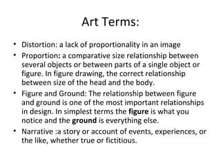 Art Terms:
• Distortion: a lack of proportionality in an image
• Proportion: a comparative size relationship between
  several objects or between parts of a single object or
  figure. In figure drawing, the correct relationship
  between size of the head and the body.
• Figure and Ground: The relationship between figure
  and ground is one of the most important relationships
  in design. In simplest terms the figure is what you
  notice and the ground is everything else.
• Narrative :a story or account of events, experiences, or
  the like, whether true or fictitious.
 