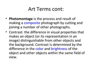 Art Terms cont:
• Photomontage is the process and result of
  making a composite photograph by cutting and
  joining a number of other photographs.
• Contrast: the difference in visual properties that
  makes an object (or its representation in an
  image) distinguishable from other objects and
  the background. Contrast is determined by the
  difference in the color and brightness of the
  object and other objects within the same field of
  view.
 