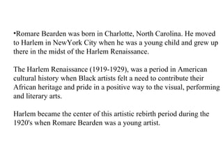 •Romare Bearden was born in Charlotte, North Carolina. He moved
to Harlem in NewYork City when he was a young child and grew up
there in the midst of the Harlem Renaissance.

The Harlem Renaissance (1919-1929), was a period in American
cultural history when Black artists felt a need to contribute their
African heritage and pride in a positive way to the visual, performing
and literary arts.

Harlem became the center of this artistic rebirth period during the
1920's when Romare Bearden was a young artist.
 