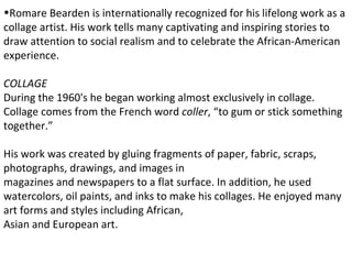 •Romare Bearden is internationally recognized for his lifelong work as a
collage artist. His work tells many captivating and inspiring stories to
draw attention to social realism and to celebrate the African-American
experience.

COLLAGE
During the 1960's he began working almost exclusively in collage.
Collage comes from the French word coller, “to gum or stick something
together.”

His work was created by gluing fragments of paper, fabric, scraps,
photographs, drawings, and images in
magazines and newspapers to a flat surface. In addition, he used
watercolors, oil paints, and inks to make his collages. He enjoyed many
art forms and styles including African,
Asian and European art.
 