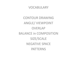 VOCABULARY

  CONTOUR DRAWING
   ANGLE/ VIEWPOINT
       OVERLAP
BALANCE in COMPOSITION
      SIZE/SCALE
    NEGATIVE SPACE
       PATTERNS
 