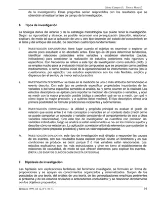 Sáenz Campos D, Tinoco Mora Z.

de la investigación), Estas preguntas serían respondidas con los resultados que se
obtendrán al realizar la fase de campo de la investigación.
6.

Tipos de investigación

La tipología deriva del alcance y de la estrategia metodológica que puede tener la investigación.
Según su rigurosidad y alcance, es posible reconocer una jerarquización (describir, relacionar,
explicar), de modo tal que la aplicación de uno u otro tipo depende del estado del conocimiento en
el tema y del enfoque del estudio. Se describen cuatro tipos fundamentales:
i.

INVESTIGACIÓN EXPLORATORIA: tiene lugar cuando el objetivo es examinar o explorar un
asunto poco estudiado o no abordado antes. Este tipo es útil para determinar tendencias,
identificar relaciones potenciales entre variables y establecer elementos (pautas,
indicadores) para considerar la realización de estudios posteriores más rigurosos y
específicos. Con frecuencia se refiere a este tipo de investigación como estudios piloto, y
se emplea mucho para la evaluación inicial de compuestos que se proyectan como posibles
medicamentos, o como prueba inicial de la operacionalidad de instrumentos nuevos (test o
cuestionarios, por ejemplo). Los estudios exploratorios son los más flexibles, amplios y
dispersos (en el sentido de menor estructuración).

ii.

INVESTIGACIÓN DESCRIPTIVA: se basa en la medición de uno o más atributos del fenómeno o
evento descrito. Con este tipo se pretende especificar propiedades importantes de las
variables o del tema específico sometido al análisis, tal y como ocurren en la realidad. Los
estudios descriptivos se aplican para reportar la medición de conceptos o variables, y aquí
es medir con la mayor precisión posible (obliga a predefinir qué se va a medir, con qué y
cómo lograr la mayor precisión, y a quiénes debe medirse). El tipo descriptivo ofrece una
primera posibilidad de formular predicciones incipientes y rudimentarias.

iii.

INVESTIGACIÓN CORRELACIONAL : la utilidad y propósito principal es evaluar el grado de
relación que existe entre 2 ó más conceptos o variables en un contexto dado (medir cómo
se puede comportar un concepto o variable conociendo el comportamiento de otra u otras
variables relacionadas). Con este tipo de investigación se cuantifica con precisión las
variables individuales, luego se analiza si están relacionadas -o no- en los mismos sujetos y
describe cómo se relacionan. La aplicación correlacional brinda elementos que sustentan la
predicción (tiene propósito predictivo) y tiene un valor explicativo parcial.

iv.

INVESTIGACIÓN EXPLICATIVA: este tipo de investigación está dirigido a responder las causas
de los eventos, con sus resultados busca explicar porqué ocurre un fenómeno y en qué
condiciones se produce, es decir: porqué 2 ó más variables están relacionadas. Los
estudios explicativos son los más estructurados y giran en torno al establecimiento de
relaciones de causalidad, de modo tal que ofrecen elementos para explicar los eventos.
(NOTA: LOS ENSAYOS CLÍNICOS CAEN EN ESTA CATEGORÍA)

7.

Hipótesis de investigación

Las hipótesis son explicaciones tentativas del fenómeno investigado, se formulan en forma de
proposiciones y se apoyan en conocimientos organizados y sistematizados. Surgen de los
postulados de una teoría, del análisis de una teoría, de las generalizaciones empíricas pertinentes
al problema y de los estudios revisados o antecedentes consultados; y se relacionan directamente
con los objetivos propuestos.
fármacos 1999, vol 12, nº 1: 60-77.

64

 