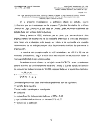 Revista NEGOTIUM / Ciencias Gerenciales Niria Quintero, Nelly Africano, Elsis Faría 
Año 3 / Nº 9 / Abril 2008 Clima Organizacional y Desempeño Laboral del Personal 
Empresa Vigilantes Asociados Costa Oriental del Lago 
Páginas 33-51 
Dep. Legal: ppx 200502zu1950 / ISSN: 1856-1810 / Catálogo LATINDEX: 14.593 / Directorio REVENCYT: RVN004 
Directorio de Revistas especializadas en Comunicación del Portal de la Comunicación InCom-UAB / 
Directorio CLASE / Directorio REDALyC 
En la presente investigación, la población objeto de estudio, estuvo 
conformada por los trabajadores de la empresa Vigilantes Asociados de la Costa 
Oriental del Lago (VADECOL), con sede en Ciudad Ojeda, Municipio Lagunillas del 
Estado Zulia, con un total de 82 individuos. 
(Davis y Newtrom, 1999) sostienen, por su parte, que para evaluar el clima 
organizacional y el desempeño no es necesario entrevistar a todos los empleados 
para hacer una evaluación, esto puede ser válido si se entrevista una muestra 
representativa de los trabajadores por cada departamento o unidad de que conste la 
organización. 
La muestra estuvo conformada por 45 trabajadores, se utilizó la técnica de 
muestreo probabilística, según el cual todas las unidades de la población tienen la 
misma probabilidad de ser seleccionadas. 
Para determinar el número de trabajadores de VADECOL. a ser considerados 
para la muestra se utilizó la fórmula de (Sierra 2003), la cual se aplica para el caso 
de poblaciones finitas menores de 100.000, representada por el siguiente estadístico: 
42 
4 x N x p x q 
n = ------------------------------ 
E² (N-1) + 4 x p x q 
Donde el significado de cada una de las expresiones, son las siguientes: 
n= tamaño de la muestra 
E²= error seleccionado por el investigador 
4= constante 
p= probabilidad de éxito representado por el 50% = 0,50 
q = probabilidad de fracaso con un valor de 50% = 0,50 
N= tamaño de la población 
 