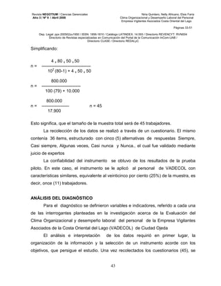 Revista NEGOTIUM / Ciencias Gerenciales Niria Quintero, Nelly Africano, Elsis Faría 
Año 3 / Nº 9 / Abril 2008 Clima Organizacional y Desempeño Laboral del Personal 
Empresa Vigilantes Asociados Costa Oriental del Lago 
Páginas 33-51 
Dep. Legal: ppx 200502zu1950 / ISSN: 1856-1810 / Catálogo LATINDEX: 14.593 / Directorio REVENCYT: RVN004 
Directorio de Revistas especializadas en Comunicación del Portal de la Comunicación InCom-UAB / 
Directorio CLASE / Directorio REDALyC 
43 
Simplificando: 
4 x 80 x 50 x 50 
n = ---------------------------------- 
102 (80-1) + 4 x 50 x 50 
800.000 
n = --------------------------- 
100 (79) + 10.000 
800.000 
n = ------------------- n = 45 
17.900 
Esto significa, que el tamaño de la muestra total será de 45 trabajadores. 
La recolección de los datos se realizó a través de un cuestionario. El mismo 
contenía 36 items, estructurado con cinco (5) alternativas de respuestas Siempre, 
Casi siempre, Algunas veces, Casi nunca y Nunca., el cual fue validado mediante 
juicio de expertos 
La confiabilidad del instrumento se obtuvo de los resultados de la prueba 
piloto. En este caso, el instrumento se le aplicó al personal de VADECOL con 
características similares, equivalente al veinticinco por ciento (25%) de la muestra, es 
decir, once (11) trabajadores. 
ANÁLISIS DEL DIAGNÓSTICO 
Para el diagnóstico se definieron variables e indicadores, referido a cada una 
de las interrogantes planteadas en la investigación acerca de la Evaluación del 
Clima Organizacional y desempeño laboral del personal de la Empresa Vigilantes 
Asociados de la Costa Oriental del Lago (VADECOL) de Ciudad Ojeda 
El análisis e interpretación de los datos requirió en primer lugar, la 
organización de la información y la selección de un instrumento acorde con los 
objetivos, que persigue el estudio. Una vez recolectados los cuestionarios (45), se 
 