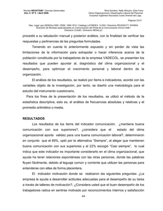 Revista NEGOTIUM / Ciencias Gerenciales Niria Quintero, Nelly Africano, Elsis Faría 
Año 3 / Nº 9 / Abril 2008 Clima Organizacional y Desempeño Laboral del Personal 
Empresa Vigilantes Asociados Costa Oriental del Lago 
Páginas 33-51 
Dep. Legal: ppx 200502zu1950 / ISSN: 1856-1810 / Catálogo LATINDEX: 14.593 / Directorio REVENCYT: RVN004 
Directorio de Revistas especializadas en Comunicación del Portal de la Comunicación InCom-UAB / 
Directorio CLASE / Directorio REDALyC 
procedió a su tabulación manual y posterior análisis, con la finalidad de verificar las 
respuestas y pertinencias de las preguntas formuladas. 
Teniendo en cuenta lo anteriormente expuesto y sin perder de vista las 
limitaciones de la información para extrapolar o hacer inferencia acerca de la 
población constituida por la trabajadores de la empresa VADECOL, se presentan los 
resultados que pueden apuntar al, diagnóstico del clima organizacional y el 
desempeño, para optimizar el crecimiento personal y laboral dentro de la 
organización. 
El análisis de los resultados, se realizó por ítems e indicadores, acorde con las 
variables objeto de la investigación, por tanto, se diseñó una metodología para el 
estudio del instrumento cuestionario. 
Para los fines de la presentación de los resultados, se utilizó el método de la 
estadística descriptiva, esto es, el análisis de frecuencias absolutas y relativas y el 
promedio aritmético o media. 
44 
RESULTADOS 
Los resultados de los ítems del indicador comunicación: ¿mantiene buena 
comunicación con sus superiores?, ¿considera que el estado del clima 
organizacional aporta validez para una buena comunicación laboral?, determinaron 
en conjunto que el 69%, optó por la alternativa “Siempre”, al alegar que mantienen 
buena comunicación con sus superiores y el 22% escogió “Casi siempre”, lo cual 
indica que este indicador es importante considerarlo en el clima organizacional, que 
ayuda ha tener relaciones espontáneas con las otras personas, donde las palabras 
fluyen fácilmente, debido al leguaje común y corriente que utilizan las personas para 
entenderse con ellas de forma placentera. 
El indicador motivación donde se realizaron las siguientes preguntas: ¿La 
empresa le ayuda a desarrollar actitudes adecuadas para el desempeño de su tarea 
a través de talleres de motivación?, ¿Considera usted que el buen desempeño de los 
trabajadores radica en sentirse motivado por reconocimientos internos y satisfacción 
 