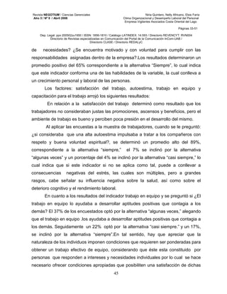 Revista NEGOTIUM / Ciencias Gerenciales Niria Quintero, Nelly Africano, Elsis Faría 
Año 3 / Nº 9 / Abril 2008 Clima Organizacional y Desempeño Laboral del Personal 
Empresa Vigilantes Asociados Costa Oriental del Lago 
Páginas 33-51 
Dep. Legal: ppx 200502zu1950 / ISSN: 1856-1810 / Catálogo LATINDEX: 14.593 / Directorio REVENCYT: RVN004 
Directorio de Revistas especializadas en Comunicación del Portal de la Comunicación InCom-UAB / 
Directorio CLASE / Directorio REDALyC 
de necesidades? ¿Se encuentra motivado y con voluntad para cumplir con las 
responsabilidades asignadas dentro de la empresa?.Los resultados determinaron un 
promedio positivo del 65% correspondiente a la alternativa “Siempre”, lo cual indica 
que este indicador conforma una de las habilidades de la variable, la cual conlleva a 
un crecimiento personal y laboral de las personas. 
Los factores: satisfacción del trabajo, autoestima, trabajo en equipo y 
capacitación para el trabajo arrojó los siguientes resultados: 
En relación a la satisfacción del trabajo determinó como resultado que los 
trabajadores no consideraban justas las promociones, ascensos y beneficios, pero el 
ambiente de trabajo es bueno y perciben poca presión en el desarrollo del mismo. 
Al aplicar las encuestas a la muestra de trabajadores, cuando se le preguntó: 
¿si consideraba que una alta autoestima impulsaba a tratar a los compañeros con 
respeto y buena voluntad espiritual?, se determinó un promedio alto del 89%, 
correspondiente a la alternativa “siempre,” el 7% se inclinó por la alternativa 
“algunas veces” y un porcentaje del 4% se inclinó por la alternativa “casi siempre,” lo 
cual indica que si este indicador si no se aplica como tal, puede a conllevar a 
consecuencias negativas del estrés, las cuales son múltiples, pero a grandes 
rasgos, cabe señalar su influencia negativa sobre la salud, así como sobre el 
deterioro cognitivo y el rendimiento laboral. 
En cuanto a los resultados del indicador trabajo en equipo y se preguntó si ¿El 
trabajo en equipo lo ayudaba a desarrollar aptitudes positivas que contagia a los 
demás? El 37% de los encuestados optó por la alternativa “algunas veces,” alegando 
que el trabajo en equipo .los ayudaba a desarrollar aptitudes positivas que contagia a 
los demás. Seguidamente un 22% optó por la alternativa “casi siempre.” y un 17%, 
se inclinó por la alternativa “siempre”.En tal sentido, hay que apreciar que la 
naturaleza de los individuos imponen condiciones que requieren ser ponderadas para 
obtener un trabajo efectivo de equipo, considerando que éste esta constituido por 
personas que responden a intereses y necesidades individuales por lo cual se hace 
necesario ofrecer condiciones apropiadas que posibiliten una satisfacción de dichas 
45 
 