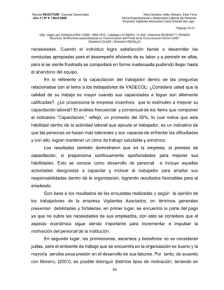 Revista NEGOTIUM / Ciencias Gerenciales Niria Quintero, Nelly Africano, Elsis Faría 
Año 3 / Nº 9 / Abril 2008 Clima Organizacional y Desempeño Laboral del Personal 
Empresa Vigilantes Asociados Costa Oriental del Lago 
Páginas 33-51 
Dep. Legal: ppx 200502zu1950 / ISSN: 1856-1810 / Catálogo LATINDEX: 14.593 / Directorio REVENCYT: RVN004 
Directorio de Revistas especializadas en Comunicación del Portal de la Comunicación InCom-UAB / 
Directorio CLASE / Directorio REDALyC 
necesidades. Cuando el individuo logra satisfacción tiende a desarrollar las 
conductas apropiadas para el desempeño eficiente de su labor y a persistir en ellas, 
pero si se siente frustrado se comportará en forma inadecuada pudiendo llegar hasta 
el abandono del equipo. 
En lo referente a la capacitación del trabajador dentro de las preguntas 
relacionadas con el tema a los trabajadores de VADECOL: ¿Considera usted que la 
calidad de su trabajo es mayor cuando sus capacidades a lograr son altamente 
calificadas?, ¿Le proporciona la empresa incentivos que lo estimulen a mejorar su 
capacitación laboral? El análisis frecuencial y porcentual de los ítems que componen 
el indicados “Capacitación,” reflejó, un promedio del 55%, lo cual indica que esta 
habilidad dentro de la actividad laboral que ejecuta el trabajador, es un indicativo de 
que las personas se hacen más tolerantes y son capaces de enfrentar las dificultades 
y con ello, logran mantener un clima de trabajo saludable y armónico. 
Los resultados también demostraron que en la empresa, el proceso de 
capacitación, si proporciona continuamente oportunidades para mejorar sus 
habilidades. Esto se conoce como desarrollo de personal e incluye aquellas 
actividades designadas a capacitar y motivar al trabajador para ampliar sus 
responsabilidades dentro de la organización, logrando resultados favorables para el 
empleado. 
Con base a los resultados de las encuestas realizadas y según la opinión de 
los trabajadores de la empresa Vigilantes Asociados, en términos generales 
presentan debilidades y fortalezas, en primer lugar, se encuentra la parte del pago 
ya que no cubre las necesidades de sus empleados, con esto se considera que el 
aspecto económico sigue siendo importante para incrementar e impulsar la 
motivación del personal de la institución. 
En segundo lugar, las promociones, ascensos y beneficios no se consideran 
justas, pero el ambiente de trabajo que se encuentra en la organización es bueno y la 
mayoría percibe poca presión en el desarrollo de sus labores. Por tanto, de acuerdo 
con Moreno, (2001), es posible distinguir distintos tipos de motivación, teniendo en 
46 
 