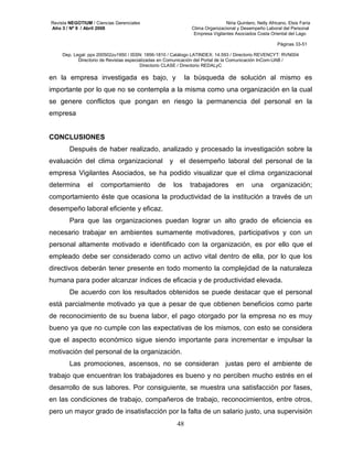 Revista NEGOTIUM / Ciencias Gerenciales Niria Quintero, Nelly Africano, Elsis Faría 
Año 3 / Nº 9 / Abril 2008 Clima Organizacional y Desempeño Laboral del Personal 
Empresa Vigilantes Asociados Costa Oriental del Lago 
Páginas 33-51 
Dep. Legal: ppx 200502zu1950 / ISSN: 1856-1810 / Catálogo LATINDEX: 14.593 / Directorio REVENCYT: RVN004 
Directorio de Revistas especializadas en Comunicación del Portal de la Comunicación InCom-UAB / 
Directorio CLASE / Directorio REDALyC 
en la empresa investigada es bajo, y la búsqueda de solución al mismo es 
importante por lo que no se contempla a la misma como una organización en la cual 
se genere conflictos que pongan en riesgo la permanencia del personal en la 
empresa 
48 
CONCLUSIONES 
Después de haber realizado, analizado y procesado la investigación sobre la 
evaluación del clima organizacional y el desempeño laboral del personal de la 
empresa Vigilantes Asociados, se ha podido visualizar que el clima organizacional 
determina el comportamiento de los trabajadores en una organización; 
comportamiento éste que ocasiona la productividad de la institución a través de un 
desempeño laboral eficiente y eficaz. 
Para que las organizaciones puedan lograr un alto grado de eficiencia es 
necesario trabajar en ambientes sumamente motivadores, participativos y con un 
personal altamente motivado e identificado con la organización, es por ello que el 
empleado debe ser considerado como un activo vital dentro de ella, por lo que los 
directivos deberán tener presente en todo momento la complejidad de la naturaleza 
humana para poder alcanzar índices de eficacia y de productividad elevada. 
De acuerdo con los resultados obtenidos se puede destacar que el personal 
está parcialmente motivado ya que a pesar de que obtienen beneficios como parte 
de reconocimiento de su buena labor, el pago otorgado por la empresa no es muy 
bueno ya que no cumple con las expectativas de los mismos, con esto se considera 
que el aspecto económico sigue siendo importante para incrementar e impulsar la 
motivación del personal de la organización. 
Las promociones, ascensos, no se consideran justas pero el ambiente de 
trabajo que encuentran los trabajadores es bueno y no perciben mucho estrés en el 
desarrollo de sus labores. Por consiguiente, se muestra una satisfacción por fases, 
en las condiciones de trabajo, compañeros de trabajo, reconocimientos, entre otros, 
pero un mayor grado de insatisfacción por la falta de un salario justo, una supervisión 
 