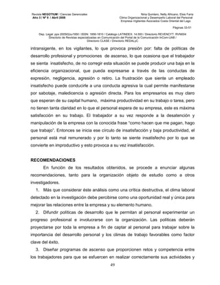 Revista NEGOTIUM / Ciencias Gerenciales Niria Quintero, Nelly Africano, Elsis Faría 
Año 3 / Nº 9 / Abril 2008 Clima Organizacional y Desempeño Laboral del Personal 
Empresa Vigilantes Asociados Costa Oriental del Lago 
Páginas 33-51 
Dep. Legal: ppx 200502zu1950 / ISSN: 1856-1810 / Catálogo LATINDEX: 14.593 / Directorio REVENCYT: RVN004 
Directorio de Revistas especializadas en Comunicación del Portal de la Comunicación InCom-UAB / 
Directorio CLASE / Directorio REDALyC 
intransigente, en los vigilantes, lo que provoca presión por: falta de políticas de 
desarrollo profesional y promociones de ascenso, lo que ocasiona que el trabajador 
se sienta insatisfecho, de no corregir esta situación se puede producir una baja en la 
eficiencia organizacional, que pueda expresarse a través de las conductas de 
expresión, negligencia, agresión o retiro. La frustración que siente un empleado 
insatisfecho puede conducirle a una conducta agresiva la cual permite manifestarse 
por sabotaje, maledicencia o agresión directa. Para los empresarios es muy claro 
que esperan de su capital humano, máxima productividad en su trabajo o tarea, pero 
no tienen tanta claridad en lo que el personal espera de su empresa, este es máxima 
satisfacción en su trabajo. El trabajador a su vez responde a la desatención y 
manipulación de la empresa con la conocida frase “como hacen que me pagan, hago 
que trabajo”. Entonces se inicia ese círculo de insatisfacción y baja productividad, el 
personal está mal remunerado y por lo tanto se siente insatisfecho por lo que se 
convierte en improductivo y esto provoca a su vez insatisfacción. 
49 
RECOMENDACIONES 
En función de los resultados obtenidos, se procede a enunciar algunas 
recomendaciones, tanto para la organización objeto de estudio como a otros 
investigadores. 
1. Más que considerar éste análisis como una crítica destructiva, el clima laboral 
detectado en la investigación debe percibirse como una oportunidad real y única para 
mejorar las relaciones entre la empresa y su elemento humano. 
2. Difundir políticas de desarrollo que le permitan al personal experimentar un 
progreso profesional e involucrarse con la organización. Las políticas deberán 
proyectarse por toda la empresa a fin de captar al personal para trabajar sobre la 
importancia del desarrollo personal y los climas de trabajo favorables como factor 
clave del éxito. 
3. Diseñar programas de ascenso que proporcionen retos y competencia entre 
los trabajadores para que se esfuercen en realizar correctamente sus actividades y 
 