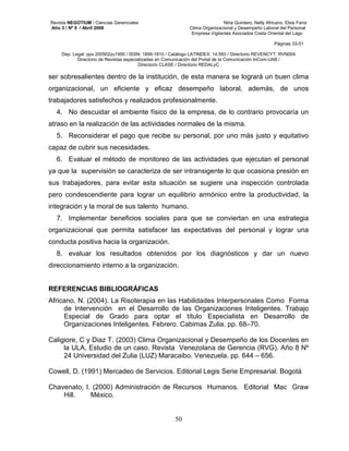 Revista NEGOTIUM / Ciencias Gerenciales Niria Quintero, Nelly Africano, Elsis Faría 
Año 3 / Nº 9 / Abril 2008 Clima Organizacional y Desempeño Laboral del Personal 
Empresa Vigilantes Asociados Costa Oriental del Lago 
Páginas 33-51 
Dep. Legal: ppx 200502zu1950 / ISSN: 1856-1810 / Catálogo LATINDEX: 14.593 / Directorio REVENCYT: RVN004 
Directorio de Revistas especializadas en Comunicación del Portal de la Comunicación InCom-UAB / 
Directorio CLASE / Directorio REDALyC 
ser sobresalientes dentro de la institución, de esta manera se logrará un buen clima 
organizacional, un eficiente y eficaz desempeño laboral, además, de unos 
trabajadores satisfechos y realizados profesionalmente. 
4. No descuidar el ambiente físico de la empresa, de lo contrario provocaría un 
atraso en la realización de las actividades normales de la misma. 
5. Reconsiderar el pago que recibe su personal, por uno más justo y equitativo 
50 
capaz de cubrir sus necesidades. 
6. Evaluar el método de monitoreo de las actividades que ejecutan el personal 
ya que la supervisión se caracteriza de ser intransigente lo que ocasiona presión en 
sus trabajadores, para evitar esta situación se sugiere una inspección controlada 
pero condescendiente para lograr un equilibrio armónico entre la productividad, la 
integración y la moral de sus talento humano. 
7. Implementar beneficios sociales para que se conviertan en una estrategia 
organizacional que permita satisfacer las expectativas del personal y lograr una 
conducta positiva hacia la organización. 
8. evaluar los resultados obtenidos por los diagnósticos y dar un nuevo 
direccionamiento interno a la organización. 
REFERENCIAS BIBLIOGRÁFICAS 
Africano, N. (2004). La Risoterapia en las Habilidades Interpersonales Como Forma 
de Intervención en el Desarrollo de las Organizaciones Inteligentes. Trabajo 
Especial de Grado para optar el título Especialista en Desarrollo de 
Organizaciones Inteligentes. Febrero. Cabimas Zulia. pp. 68–70. 
Caligiore, C y Diaz T. (2003) Clima Organizacional y Desempeño de los Docentes en 
la ULA. Estudio de un caso. Revista Venezolana de Gerencia (RVG). Año 8 Nº 
24 Universidad del Zulia (LUZ) Maracaibo. Venezuela. pp. 644 – 656. 
Cowell, D. (1991) Mercadeo de Servicios. Editorial Legis Serie Empresarial. Bogotá 
Chavenato, I. (2000) Administración de Recursos Humanos. Editorial Mac Graw 
Hill. México. 
 