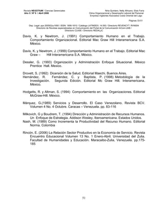 Revista NEGOTIUM / Ciencias Gerenciales Niria Quintero, Nelly Africano, Elsis Faría 
Año 3 / Nº 9 / Abril 2008 Clima Organizacional y Desempeño Laboral del Personal 
Empresa Vigilantes Asociados Costa Oriental del Lago 
Páginas 33-51 
Dep. Legal: ppx 200502zu1950 / ISSN: 1856-1810 / Catálogo LATINDEX: 14.593 / Directorio REVENCYT: RVN004 
Directorio de Revistas especializadas en Comunicación del Portal de la Comunicación InCom-UAB / 
Directorio CLASE / Directorio REDALyC 
Davis, K. y Newtrom, J. (1991) Comportamiento Humano en el Trabajo. 
Comportamiento Organizacional. Editorial Mac Graw Hill Interamericana S.A. 
México. 
Davis, K. y Newtrom, J. (1999) Comportamiento Humano en el Trabajo. Editorial Mac 
Graw – Hill Interamericana S.A. México. 
Dessler, G. (1993) Organización y Administración Enfoque Situacional. México 
51 
Prentice Hall. Mexico. 
Drovett, S. (1992) Dicersión de la Salud. Editorial Maechi. Buenos Aires. 
Hernández, R. Fernández, C. y Baptista, P. (1998) Metodología de la 
Investigación. Segunda Edición. Editorial Mc Graw Hill. Interamericana. 
México. 
Hodgetts, R. y Altman, S. (1994) Comportamiento en las Organizaciones. Editorial 
McGraw-Hill. México. 
Márquez, G.(1989) Servicios y Desarrollo. El Caso Venezolano. Revista BCV. 
Volumen 4 No. 4 Octubre. Caracas – Venezuela. pp. 83-116 
Milkovich, G y Boudrem, T. (1994) Dirección y Administración de Recursos Humanos. 
Un Enfoque de Estrategia. Addison Wesley. Iberoamericana. Estados Unidos. 
Nash, M. (1989) Como Incrementa la Productividad del Recurso Humano. Editorial 
Norma. Colombia 
Rincón, E. (2006) La Relación Sector Productivo en la Economía de Servicio. Revista 
Encuentro Educacional Volumen 13 No. 1 Enero-Abril. Universidad del Zulia. 
Facultad de Humanidades y Educación. Maracaibo-Zulia, Venezuela. pp.175- 
185 
