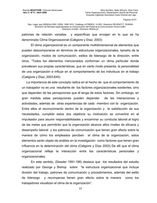 Revista NEGOTIUM / Ciencias Gerenciales Niria Quintero, Nelly Africano, Elsis Faría 
Año 3 / Nº 9 / Abril 2008 Clima Organizacional y Desempeño Laboral del Personal 
Empresa Vigilantes Asociados Costa Oriental del Lago 
Páginas 33-51 
Dep. Legal: ppx 200502zu1950 / ISSN: 1856-1810 / Catálogo LATINDEX: 14.593 / Directorio REVENCYT: RVN004 
Directorio de Revistas especializadas en Comunicación del Portal de la Comunicación InCom-UAB / 
Directorio CLASE / Directorio REDALyC 
patrones de relación variadas y específicas que encajan en lo que se ha 
denominado Clima Organizacional (Caligiore y Díaz, 2003) 
El clima organizacional es un componente multidimensional de elementos que 
pueden descomponerse en términos de estructuras organizacionales, tamaño de la 
organización, modos de comunicación, estilos de liderazgo de la dirección, entre 
otros. “Todos los elementos mencionados conforman un clima particular donde 
prevalecen sus propias características, que en cierto modo presenta, la personalidad 
de una organización e influye en el comportamiento de los individuos en el trabajo 
(Caligiore y Díaz, 2003:645) 
La importancia de este concepto radica en el hecho de que el comportamiento de 
un trabajador no es una resultante de los factores organizacionales existentes, sino 
que dependen de las percepciones que él tenga de estos factores. Sin embargo, en 
gran medida estas percepciones pueden depender de las interacciones y 
actividades, además de otras experiencias de cada miembro con la organización. 
Entre ellos el reconocimiento dentro de la organización y la satisfacción de sus 
necesidades, cumplido estos dos objetivos su motivación se convertirá en el 
impulsador para asumir responsabilidades y encaminar su conducta laboral al logro 
de las metas que permitirán que la organización alcance altos niveles de eficacia y 
desempeño laboral y los patrones de comunicación que tienen gran efecto sobre la 
manera de cómo los empleados perciben el clima de la organización, estos 
elementos serán objeto de análisis en la investigación como factores que tienen gran 
influencia en la determinación del clima (Caligiore y Díaz 2003) De allí que el clima 
organizacional refleje la interacción entre las características personales y 
organizacionales. 
En este sentido, (Dessler 1991:188) destaca que los resultados del estudio 
realizado por George y Bishop sobre “la estructura organizacional que incluye 
división del trabajo, patrones de comunicación y procedimientos, además del estilo 
de liderazgo y recompensa tienen gran efecto sobre la manera como los 
trabajadores visualizan el clima de la organización”. 
35 
 