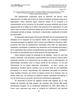 Revista NEGOTIUM / Ciencias Gerenciales Niria Quintero, Nelly Africano, Elsis Faría 
Año 3 / Nº 9 / Abril 2008 Clima Organizacional y Desempeño Laboral del Personal 
Empresa Vigilantes Asociados Costa Oriental del Lago 
Páginas 33-51 
Dep. Legal: ppx 200502zu1950 / ISSN: 1856-1810 / Catálogo LATINDEX: 14.593 / Directorio REVENCYT: RVN004 
Directorio de Revistas especializadas en Comunicación del Portal de la Comunicación InCom-UAB / 
Directorio CLASE / Directorio REDALyC 
Del planteamiento presentado sobre la definición del término clima 
organizacional, se infiere que el clima se refiere al ambiente de trabajo propio de la 
organización. Dicho ambiente ejerce influencia directa en la conducta y el 
comportamiento de sus miembros. En tal sentido, se puede manifestar que el clima 
organizacional es el reflejo de la cultura más profunda de la organización. En este 
mismo orden de ideas es pertinente señalar que el clima determina la forma en que 
el trabajador percibe su trabajo, rendimiento, productividad y satisfacción en la labor 
que desempeña. 
El desempeño laboral según (Chavenato 2000:359),”Es el comportamiento del 
trabajador en la búsqueda de los objetivos fijados, este constituye la estrategia 
individual para lograr los objetivos” Otros autores como (Milkovich y Boudrem 1994), 
consideran otra serie de características individuales, entre ellas: las capacidades, 
habilidades, necesidades y cualidades que interactúan con la naturaleza del trabajo y 
de la organización para producir comportamientos que pueden afectar resultados y 
los cambios sin precedentes que se están dando en las organizaciones. 
Estos cambios incluyen la necesidad de ser globales, crecer sin usar más 
capital y responder a las amenazas y oportunidades de la economía. Parte de estas 
tendencias actuales es el Outsourcing que se define como la externalización de 
determinadas actividades, para la mejora radical de los procesos en los que 
internamente no se tengan especiales capacidades, es decir, cuando una 
organización transfiere alguna actividad, que no forma parte de sus habilidades 
principales, a un tercero especializado. Por habilidades principales se entienden 
todas aquellas funciones que forman el negocio central de la empresa. Aquí es 
preciso definir que las empresas de Vigilancia realizan actividades secundarias, o 
sea, de servicio que no son parte de la función principal de la organización. 
En Venezuela el servicio de vigilancia privada está regulado por un viejo 
decreto de mediados del siglo pasado. Sin embargo, este Decreto 699 quedó 
parcialmente derogado con la Constitución Bolivariana de 1999. (Brito 2006). El 
mismo autor argumenta que existe un proyecto de modificación que permitirá 
36 
 
