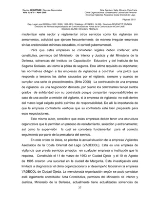 Revista NEGOTIUM / Ciencias Gerenciales Niria Quintero, Nelly Africano, Elsis Faría 
Año 3 / Nº 9 / Abril 2008 Clima Organizacional y Desempeño Laboral del Personal 
Empresa Vigilantes Asociados Costa Oriental del Lago 
Páginas 33-51 
Dep. Legal: ppx 200502zu1950 / ISSN: 1856-1810 / Catálogo LATINDEX: 14.593 / Directorio REVENCYT: RVN004 
Directorio de Revistas especializadas en Comunicación del Portal de la Comunicación InCom-UAB / 
Directorio CLASE / Directorio REDALyC 
modernizar este sector y reglamentar otros servicios como los vigilantes sin 
armamentos, actividad que ejercen frecuentemente, de manera irregular empresas 
sin las credenciales mínimas deseables, ni control gubernamental. 
Para que estas empresas se consideren legales deben contener: acta 
constitutiva, permisos del Ministerio de Interior y Justicia y del Ministerio de la 
Defensa, solvencias del Instituto de Capacitación Educativa y del Instituto de los 
Seguros Sociales, así como la póliza de seguros. Este último requisito es importante; 
las normativas obligan a las empresas de vigilancias a contratar una póliza que 
responda a terceros los daños causados por el vigilante, siempre y cuando se 
cumplan una serie de procedimientos. (Brito 2006) La contratación de una empresa 
de vigilancia es una negociación delicada, por cuanto los contratantes tienen ciertos 
grados de solidaridad con su contratada porque comparten responsabilidades en 
caso de una acción u omisión del vigilante, si la empresa de vigilancia no está dentro 
del marco legal exigido podrá eximirse de responsabilidad. De allí la importancia de 
que la empresa contratante verifique que su contratada esté bien preparada para 
esas negociaciones. 
Este mismo autor, considera que estas empresas deben tener una estructura 
organizativa que le permitan un proceso de reclutamiento, selección y entrenamiento; 
así como la supervisión la cual se considera fundamental para el correcto 
seguimiento por parte de la prestataria del servicio. 
En este orden de ideas, se plantea la actual situación de la empresa Vigilantes 
Asociados de la Costa Oriental del Lago (VADECOL). Esta es una empresa de 
vigilancia que presta servicios privados en cualquier empresa o institución que lo 
requiera. Constituida el 11 de marzo de 1993 en Ciudad Ojeda y el 10 de Agosto 
de 1995 crearon una sucursal en la ciudad de Margarita. Esta investigación está 
limitada a diagnosticar el clima organizacional y el desempeño laboral en la empresa 
VADECOL de Ciudad Ojeda. La mencionada organización según se pudo constatar 
está legalmente constituida: Acta Constitutiva, permisos del Ministerio de Interior y 
Justicia, Ministerio de la Defensa, actualmente tiene actualizadas solvencias de 
37 
 