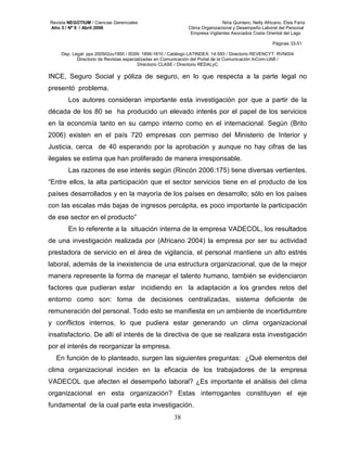 Revista NEGOTIUM / Ciencias Gerenciales Niria Quintero, Nelly Africano, Elsis Faría 
Año 3 / Nº 9 / Abril 2008 Clima Organizacional y Desempeño Laboral del Personal 
Empresa Vigilantes Asociados Costa Oriental del Lago 
Páginas 33-51 
Dep. Legal: ppx 200502zu1950 / ISSN: 1856-1810 / Catálogo LATINDEX: 14.593 / Directorio REVENCYT: RVN004 
Directorio de Revistas especializadas en Comunicación del Portal de la Comunicación InCom-UAB / 
Directorio CLASE / Directorio REDALyC 
INCE, Seguro Social y póliza de seguro, en lo que respecta a la parte legal no 
presentó problema. 
Los autores consideran importante esta investigación por que a partir de la 
década de los 80 se ha producido un elevado interés por el papel de los servicios 
en la economía tanto en su campo interno como en el internacional. Según (Brito 
2006) existen en el país 720 empresas con permiso del Ministerio de Interior y 
Justicia, cerca de 40 esperando por la aprobación y aunque no hay cifras de las 
ilegales se estima que han proliferado de manera irresponsable. 
Las razones de ese interés según (Rincón 2006:175) tiene diversas vertientes. 
“Entre ellos, la alta participación que el sector servicios tiene en el producto de los 
países desarrollados y en la mayoría de los países en desarrollo; sólo en los países 
con las escalas más bajas de ingresos percápita, es poco importante la participación 
de ese sector en el producto” 
En lo referente a la situación interna de la empresa VADECOL, los resultados 
de una investigación realizada por (Africano 2004) la empresa por ser su actividad 
prestadora de servicio en el área de vigilancia, el personal mantiene un alto estrés 
laboral, además de la inexistencia de una estructura organizacional, que de la mejor 
manera represente la forma de manejar el talento humano, también se evidenciaron 
factores que pudieran estar incidiendo en la adaptación a los grandes retos del 
entorno como son: toma de decisiones centralizadas, sistema deficiente de 
remuneración del personal. Todo esto se manifiesta en un ambiente de incertidumbre 
y conflictos internos, lo que pudiera estar generando un clima organizacional 
insatisfactorio. De allí el interés de la directiva de que se realizara esta investigación 
por el interés de reorganizar la empresa. 
En función de lo planteado, surgen las siguientes preguntas: ¿Qué elementos del 
clima organizacional inciden en la eficacia de los trabajadores de la empresa 
VADECOL que afecten el desempeño laboral? ¿Es importante el análisis del clima 
organizacional en esta organización? Estas interrogantes constituyen el eje 
fundamental de la cual parte esta investigación. 
38 
 