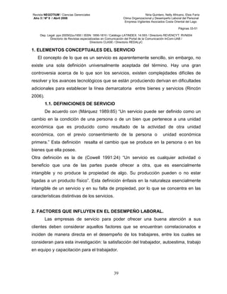 Revista NEGOTIUM / Ciencias Gerenciales Niria Quintero, Nelly Africano, Elsis Faría 
Año 3 / Nº 9 / Abril 2008 Clima Organizacional y Desempeño Laboral del Personal 
Empresa Vigilantes Asociados Costa Oriental del Lago 
Páginas 33-51 
Dep. Legal: ppx 200502zu1950 / ISSN: 1856-1810 / Catálogo LATINDEX: 14.593 / Directorio REVENCYT: RVN004 
Directorio de Revistas especializadas en Comunicación del Portal de la Comunicación InCom-UAB / 
Directorio CLASE / Directorio REDALyC 
1. ELEMENTOS CONCEPTUALES DEL SERVICIO 
El concepto de lo que es un servicio es aparentemente sencillo, sin embargo, no 
existe una sola definición universalmente aceptada del término. Hay una gran 
controversia acerca de lo que son los servicios, existen complejidades difíciles de 
resolver y los avances tecnológicos que se están produciendo derivan en dificultades 
adicionales para establecer la línea demarcatoria entre bienes y servicios (Rincón 
2006). 
1.1. DEFINICIONES DE SERVICIO 
De acuerdo con (Márquez 1989:85) “Un servicio puede ser definido como un 
cambio en la condición de una persona o de un bien que pertenece a una unidad 
económica que es producido como resultado de la actividad de otra unidad 
económica, con el previo consentimiento de la persona o unidad económica 
primera.” Esta definición resalta el cambio que se produce en la persona o en los 
bienes que ella posee. 
Otra definición es la de (Cowell 1991:24) “Un servicio es cualquier actividad o 
beneficio que una de las partes puede ofrecer a otra, que es esencialmente 
intangible y no produce la propiedad de algo. Su producción pueden o no estar 
ligadas a un producto físico”. Esta definición énfasis en la naturaleza esencialmente 
intangible de un servicio y en su falta de propiedad, por lo que se concentra en las 
características distintivas de los servicios. 
2. FACTORES QUE INFLUYEN EN EL DESEMPEÑO LABORAL. 
Las empresas de servicio para poder ofrecer una buena atención a sus 
clientes deben considerar aquellos factores que se encuentran correlacionados e 
inciden de manera directa en el desempeño de los trabajares, entre los cuales se 
consideran para esta investigación: la satisfacción del trabajador, autoestima, trabajo 
en equipo y capacitación para el trabajador. 
39 
 