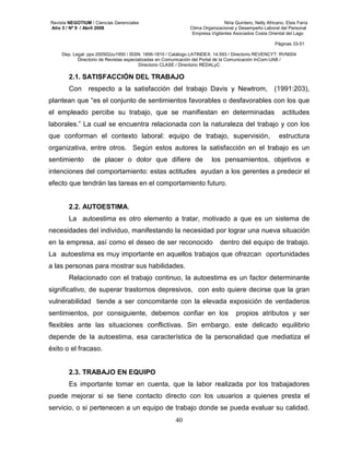 Revista NEGOTIUM / Ciencias Gerenciales Niria Quintero, Nelly Africano, Elsis Faría 
Año 3 / Nº 9 / Abril 2008 Clima Organizacional y Desempeño Laboral del Personal 
Empresa Vigilantes Asociados Costa Oriental del Lago 
Páginas 33-51 
Dep. Legal: ppx 200502zu1950 / ISSN: 1856-1810 / Catálogo LATINDEX: 14.593 / Directorio REVENCYT: RVN004 
Directorio de Revistas especializadas en Comunicación del Portal de la Comunicación InCom-UAB / 
Directorio CLASE / Directorio REDALyC 
2.1. SATISFACCIÓN DEL TRABAJO 
Con respecto a la satisfacción del trabajo Davis y Newtrom, (1991:203), 
plantean que “es el conjunto de sentimientos favorables o desfavorables con los que 
el empleado percibe su trabajo, que se manifiestan en determinadas actitudes 
laborales.” La cual se encuentra relacionada con la naturaleza del trabajo y con los 
que conforman el contexto laboral: equipo de trabajo, supervisión, estructura 
organizativa, entre otros. Según estos autores la satisfacción en el trabajo es un 
sentimiento de placer o dolor que difiere de los pensamientos, objetivos e 
intenciones del comportamiento: estas actitudes ayudan a los gerentes a predecir el 
efecto que tendrán las tareas en el comportamiento futuro. 
2.2. AUTOESTIMA. 
La autoestima es otro elemento a tratar, motivado a que es un sistema de 
necesidades del individuo, manifestando la necesidad por lograr una nueva situación 
en la empresa, así como el deseo de ser reconocido dentro del equipo de trabajo. 
La autoestima es muy importante en aquellos trabajos que ofrezcan oportunidades 
a las personas para mostrar sus habilidades. 
Relacionado con el trabajo continuo, la autoestima es un factor determinante 
significativo, de superar trastornos depresivos, con esto quiere decirse que la gran 
vulnerabilidad tiende a ser concomitante con la elevada exposición de verdaderos 
sentimientos, por consiguiente, debemos confiar en los propios atributos y ser 
flexibles ante las situaciones conflictivas. Sin embargo, este delicado equilibrio 
depende de la autoestima, esa característica de la personalidad que mediatiza el 
éxito o el fracaso. 
2.3. TRABAJO EN EQUIPO 
Es importante tomar en cuenta, que la labor realizada por los trabajadores 
puede mejorar si se tiene contacto directo con los usuarios a quienes presta el 
servicio, o si pertenecen a un equipo de trabajo donde se pueda evaluar su calidad. 
40 
 