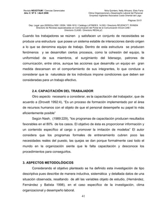 Revista NEGOTIUM / Ciencias Gerenciales Niria Quintero, Nelly Africano, Elsis Faría 
Año 3 / Nº 9 / Abril 2008 Clima Organizacional y Desempeño Laboral del Personal 
Empresa Vigilantes Asociados Costa Oriental del Lago 
Páginas 33-51 
Dep. Legal: ppx 200502zu1950 / ISSN: 1856-1810 / Catálogo LATINDEX: 14.593 / Directorio REVENCYT: RVN004 
Directorio de Revistas especializadas en Comunicación del Portal de la Comunicación InCom-UAB / 
Directorio CLASE / Directorio REDALyC 
Cuando los trabajadores se reúnen y satisfacen un conjunto de necesidades se 
produce una estructura que posee un sistema estable de interacciones dando origen 
a lo que se denomina equipo de trabajo. Dentro de esta estructura se producen 
fenómenos y se desarrollan ciertos procesos, como la cohesión del equipo, la 
uniformidad de sus miembros, el surgimiento del liderazgo, patrones de 
comunicación, entre otros, aunque las acciones que desarrolla un equipo en gran 
medida descansan en el comportamiento de sus integrantes, lo que conduce a 
considerar que la naturaleza de los individuos impone condiciones que deben ser 
consideradas para un trabajo efectivo. 
2.4. CAPACITACIÓN DEL TRABAJADOR 
Otro aspecto necesario a considerar, es la capacitación del trabajador, que de 
acuerdo a (Drovett 1992:4), “Es un proceso de formación implementado por el área 
de recursos humanos con el objeto de que el personal desempeñe su papel lo más 
eficientemente posible” 
Según Nash, (1989:229), “los programas de capacitación producen resultados 
favorables en el 80% de los casos. El objetivo de ésta es proporcionar información y 
un contenido específico al cargo o promover la imitación de modelos” El autor 
considera que los programas formales de entrenamiento cubren poco las 
necesidades reales del puesto, las quejas se dan porque formalmente casi todo el 
mundo en la organización siente que le falta capacitación y desconoce los 
procedimientos para conseguirlos. 
41 
3. ASPECTOS METODOLÓGICOS 
Considerando el objetivo planteado se ha definido esta investigación de tipo 
descriptiva pues describe de manera inductiva, sistemática y detallada datos de una 
situación observada, resaltando de allí las variables objeto de estudio, (Hernández, 
Fernández y Batista 1998), en el caso específico de la investigación, clima 
organizacional y desempeño laboral. 
 