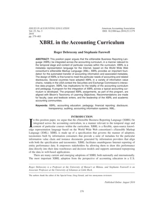XBRL in the Accounting Curriculum
Roger Debreceny and Stephanie Farewell
ABSTRACT: This position paper argues that the eXtensible Business Reporting Lan-
guage ͑XBRL͒ be integrated across the accounting curriculum, in a manner relevant to
the temporal stage and content of particular courses within the curriculum. XBRL is a
metadata representation language for the Internet, based on the World Wide Web
consortium’s eXtensible Markup Language ͑XML͒. XBRL provides an important foun-
dation for the automated transfer of accounting information and associated metadata.
The design of XBRL is ﬁne-tuned to meet the particular needs of accounting and related
disclosures. Several countries have adopted XBRL in a variety of information value
chains, notably in the USA context the Securities and Exchange Commission’s interac-
tive data program. XBRL has implications for the totality of the accounting curriculum
and pedagogy. A program for the integration of XBRL across a typical accounting cur-
riculum is developed. The proposed XBRL assignments, as part of this program, are
aligned with Bloom’s Taxonomy of Learning Objectives. Recommendations are made
for faculty, case and textbook writers, and the leadership of the XBRL and academic
accounting communities.
Keywords: XBRL; accounting education; pedagogy; ﬁnancial reporting; disclosure;
transparency; auditing; accounting information systems; XML.
INTRODUCTION
I
n this position paper, we argue that the eXtensible Business Reporting Language ͑XBRL͒ be
integrated across the accounting curriculum, in a manner relevant to the temporal stage and
content of particular courses within the curriculum. XBRL is a ﬂexible, open-source knowl-
edge representation language based on the World Wide Web consortium’s eXtensible Markup
Language ͑XML͒. XBRL is made up of a speciﬁcation that governs the manner of adoption;
taxonomies built by information consumers that provide a suite of metadata for the particular
information value chain and instance documents generated by information providers that align
with both the speciﬁcation and taxonomies. XBRL facilitates unambiguous Internet reporting of
entity performance data. It empowers stakeholders by allowing them to draw this performance
data directly into their data warehouses and decision models and supports automated repurposing
of the data in web-based applications.
There are many current and emerging adoptions of XBRL both nationally and internationally.
The most important XBRL adoption from the perspective of accounting education in a U.S.
Roger Debreceny is a Professor at the University of Hawai‘i at Mānoa, and Stephanie Farewell is an
Associate Professor at the University of Arkansas at Little Rock.
The authors thank the editor of the Special Issue, Greg Gerard, and two anonymous reviewers.
ISSUES IN ACCOUNTING EDUCATION American Accounting Association
Vol. 25, No. 3 DOI: 10.2308/iace.2010.25.3.379
2010
pp. 379–403
Published Online: August 2010
379
 