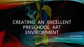 CREATING AN EXCELLENT
PRESCHOOL ART
ENVIRONMENT
Lauren Molloy
Introduction to Early Childhood Education
 